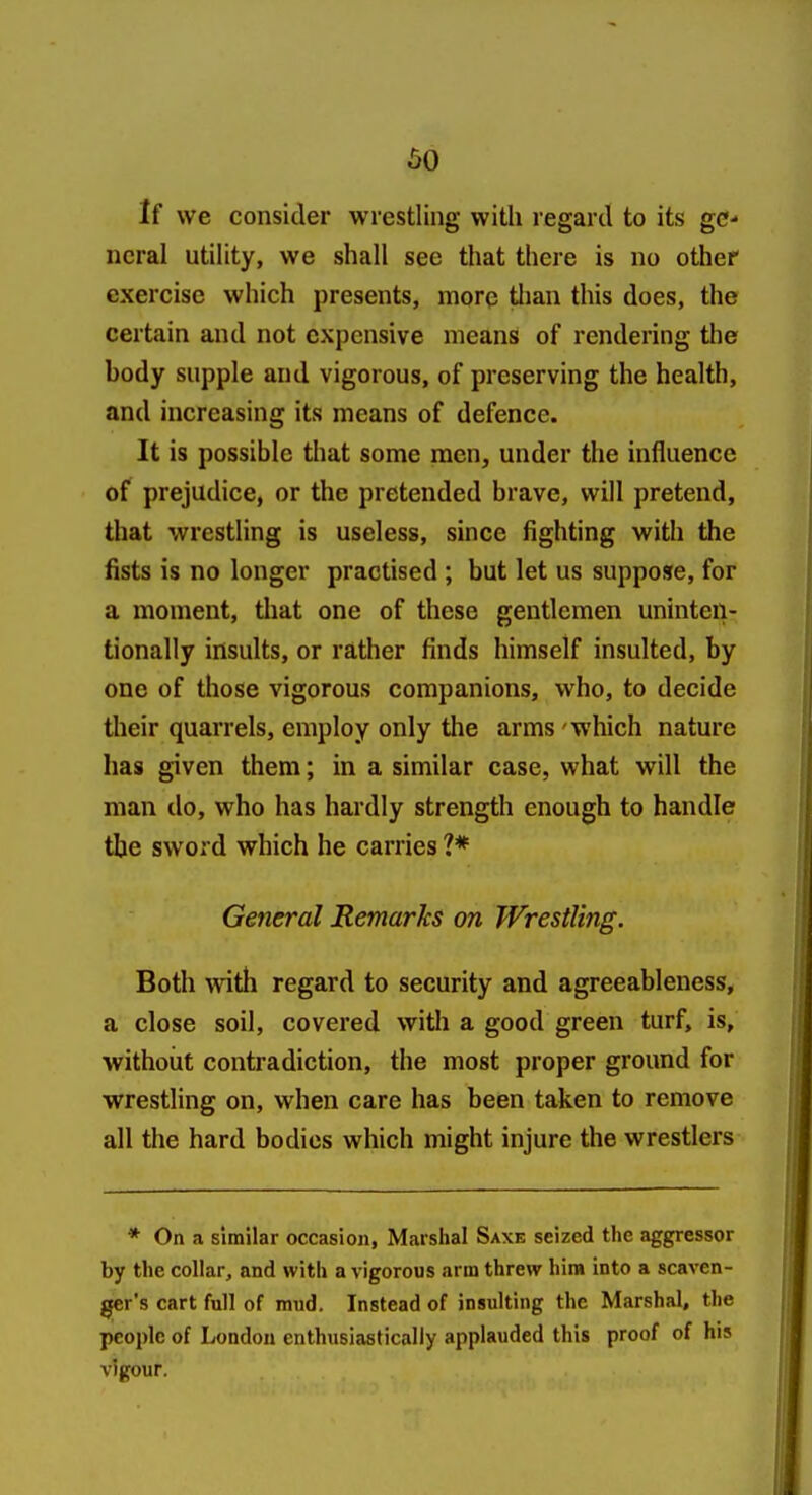 so If we consider wrestling with regard to its ge- neral utility, we shall see that there is no other exercise which presents, more tlian this does, the certain and not expensive means of rendering the body supple and vigorous, of preserving the health, and increasing its means of defence. It is possible that some men, under the influence of prejudice, or the pretended brave, will pretend, that wrestling is useless, since fighting with the fists is no longer practised ; but let us suppose, for a moment, that one of these gentlemen uninten- tionally insults, or rather finds himself insulted, by one of those vigorous companions, who, to decide their quarrels, employ only the arms 'which nature has given them; in a similar case, what will the man do, who has hardly strength enough to handle the sword which he carries ?♦ General Remarks on Wrestling. Both with regard to security and agreeableness, a close soil, covered with a good green turf, is, without contradiction, the most proper ground for wrestling on, when care has been taken to remove all the hard bodies which might injure the wrestlers * On a similar occasion, Marshal Saxe seized the aggressor by the collar, and with a vigorous arm threw him into a scaven- ger's cart full of mud. Instead of insulting the Marshal, the people of London enthusiastically applauded this proof of his vigour.