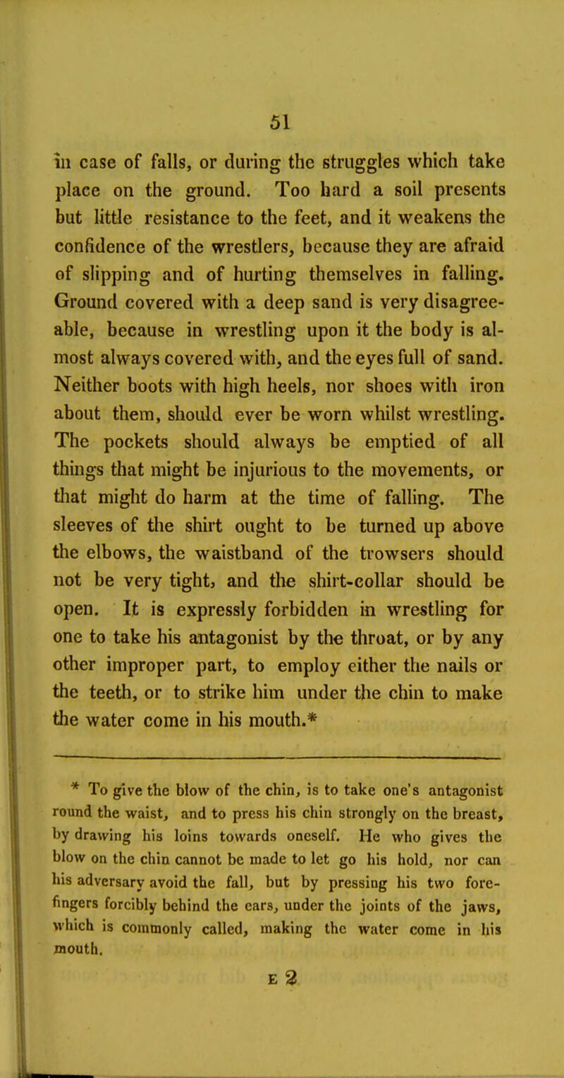 ill case of falls, or during the struggles which take place on the ground. Too hard a soil presents but little resistance to the feet, and it weakens the confidence of the wrestlers, because they are afraid of slipping and of hurting themselves in falling. Ground covered with a deep sand is very disagree- able, because in wrestling upon it the body is al- most always covered with, and the eyes full of sand. Neither boots with high heels, nor shoes with iron about them, should ever be worn whilst wrestling. The pockets should always be emptied of all things that might be injurious to the movements, or that might do harm at the time of falling. The sleeves of the shirt ought to be turned up above the elbows, the waistband of the trowsers should not be very tight, and the shirt-collar should be open. It is expressly forbidden in wrestling for one to take his antagonist by the throat, or by any other improper part, to employ either the nails or the teeth, or to strike him under the chin to make the water come in his mouth.* * To give the blow of the chin, is to take one's antagonist round the waist, and to press his chin strongly on the breast, by drawing his loins towards oneself. He who gives the blow on the chin cannot be made to let go his hold, nor can his adversary avoid the fall, but by pressing his two fore- fingers forcibly behind the ears, under the joints of the jaws, which is commonly called, making the water come in his JBOUth, E 2.