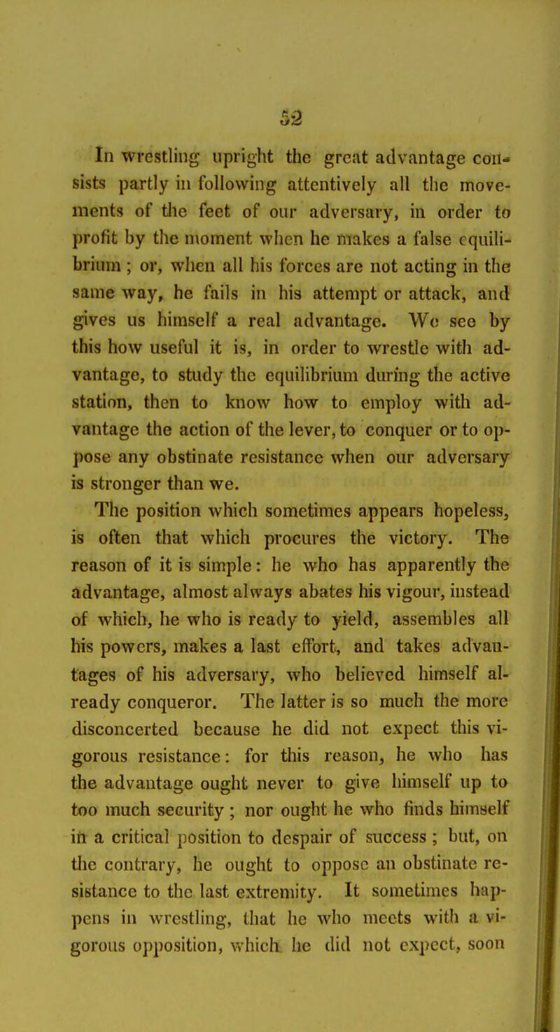 sists partly in following attentively all the move- ments of tlie feet of our adversary, in order to profit by the moment when he makes a false equili- brium ; or, when all his forces are not acting in the same way, he fails in his attempt or attack, and gives us himself a real advantage. Wc see by this how useful it is, in order to wrestle with ad- vantage, to study the equilibrium during the active station, then to know how to employ with ad- vantage the action of the lever, to conquer or to op- pose any obstinate resistance when our adversary is stronger than we. The position which sometimes appears hopeless, is often that which procures the victory. The reason of it is simple: he who has apparently the advantage, almost always abates his vigour, instead of which, he who is ready to yield, assembles all his powers, makes a last effort, and takes advan- tages of his adversary, who believed himself al- ready conqueror. The latter is so much the more disconcerted because he did not expect this vi- gorous resistance: for this reason, he who has the advantage ought never to give himself up to too much security ; nor ought he who finds himself itt a critical position to despair of success ; but, on the contrary, he ought to oppose an obstinate re- sistance to the last extremity. It sometimes hap- pens in wrestling, that he who meets with a vi- gorous opposition, which he did not expect, soon