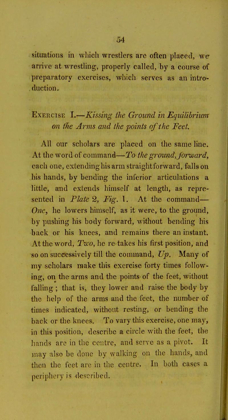 situations in wliich wrestlers arc often placed, we arrive at wrestling, properly called, by a course of preparatory exercises, which serves as an intro^ duction, ExEUcisE I.—Kissing the Gi'ound in Equilibrium on the Anns and the points of the Feet. All our scholars are placed on the same line. At the word of command—To the ground, forward^ each one, extending his arm straightforward, Aills on his hands, by bending the inferior articulations a little, and extends himself at length, as repre- sented in Plate 2, Fig. 1. At the command— Owe, he lowers himself, as it were, to the ground, by pushing his body forward, without bending his back or his knees, and remains there an instant. At the word, 2\co, he re takes his first position, and so on successively till the command. Up. Many of my scholars raake this exercise forty times follow- ing, on the arms and the points of the feet, without falling ; that is, they lower and raise the body by the help of the arms and the feet, the number of times indicated, without resting, or bending the back or the knees. To vary this exercise, one maj^, in this position, describe a circle with the feet, the liands are in the centre, and serve as a pivot. It may also be done by walking on the hands, and then the feet are in the centre. In both cases a periphery is described.
