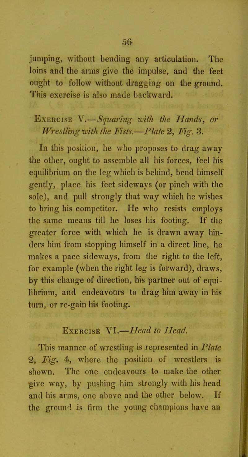5fy jumping, without bending any articulation. The loins and the ai'ms give the impulse, and the feet ought to follow without dragging on the ground. This exercise is also made backward. Exercise Y.—Squaring tvith the Hands, or Wrestling ivilh the Fists.—Plate 2, Fig. 3. In this position, he who proposes to drag away the otlier, ought to assemble all his forces, feel his equilibrium on the leg which is behhid, bend himself gently, place his feet sideways (or pinch with the sole), and pull strongly that way which he wishes to bring his competitor. He who resists employs the same means till he loses his footing. If the greater force witli which he is drawn away hin- ders him from stopping himself in a direct line, he makes a pace sideways, from the right to the left, for example (when the right leg is forward), draws, by this change of direction, his partner out of equi- librium, and endeavours to drag him away in his turn, or re-gain his footing. Exercise VI.—Head to Head. This manner of wrestling is represented in Plate % Fig. 4*, where the position of wrestlers is shown. The one endeavours to make the other ^ive way, by pushing him strongly with his head and his arms, one above and the other below. If the ground is firm the young champions have an