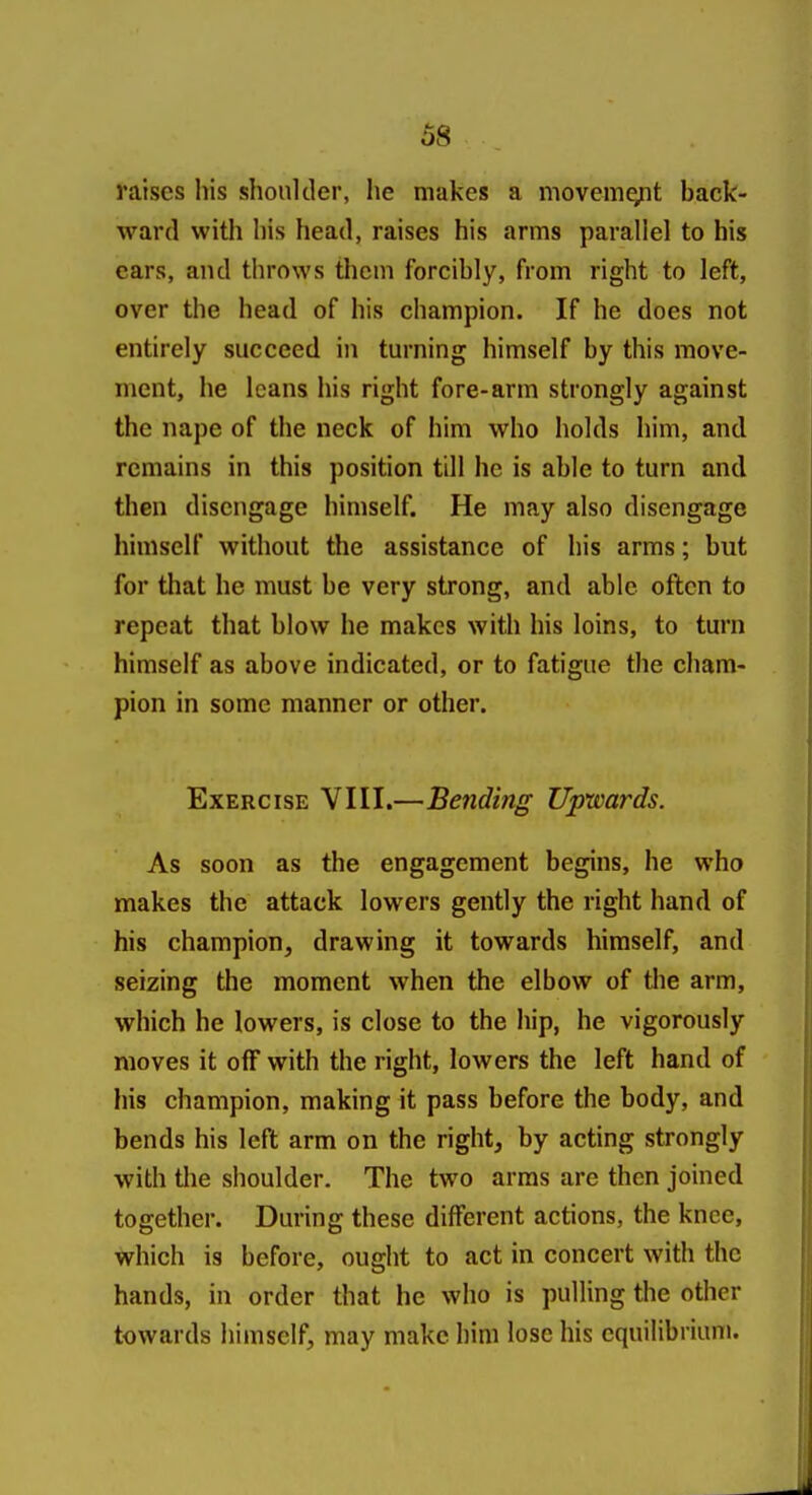 raises his shoulder, he makes a movem^t back- ward with his head, raises his arms parallel to his cars, and throws them forcibly, from right to left, over the head of his champion. If he does not entirely succeed in turning himself by this move- ment, he leans his right fore-arm strongly against the nape of the neck of him who holds him, and remains in this position till he is able to turn and then disengage himself. He may also disengage himself without the assistance of his arms; but for that he must be very strong, and able often to repeat that blow he makes with his loins, to turn himself as above indicated, or to fatigue the cham- pion in some manner or other. Exercise VIII.—Bending Upwards. As soon as the engagement begins, he who makes the attack lowers gently the right hand of his champion, drawing it towards himself, and seizing the moment when the elbow of the arm, which he lowers, is close to the hip, he vigorously moves it off with the right, lowers the left hand of his champion, making it pass before the body, and bends his left arm on the right, by acting strongly with the shoulder. The two arms are then joined together. During these different actions, the knee, which is before, ought to act in concert with the hands, in order that he who is pulling the other towards himself, may make him lose his equilibrium.
