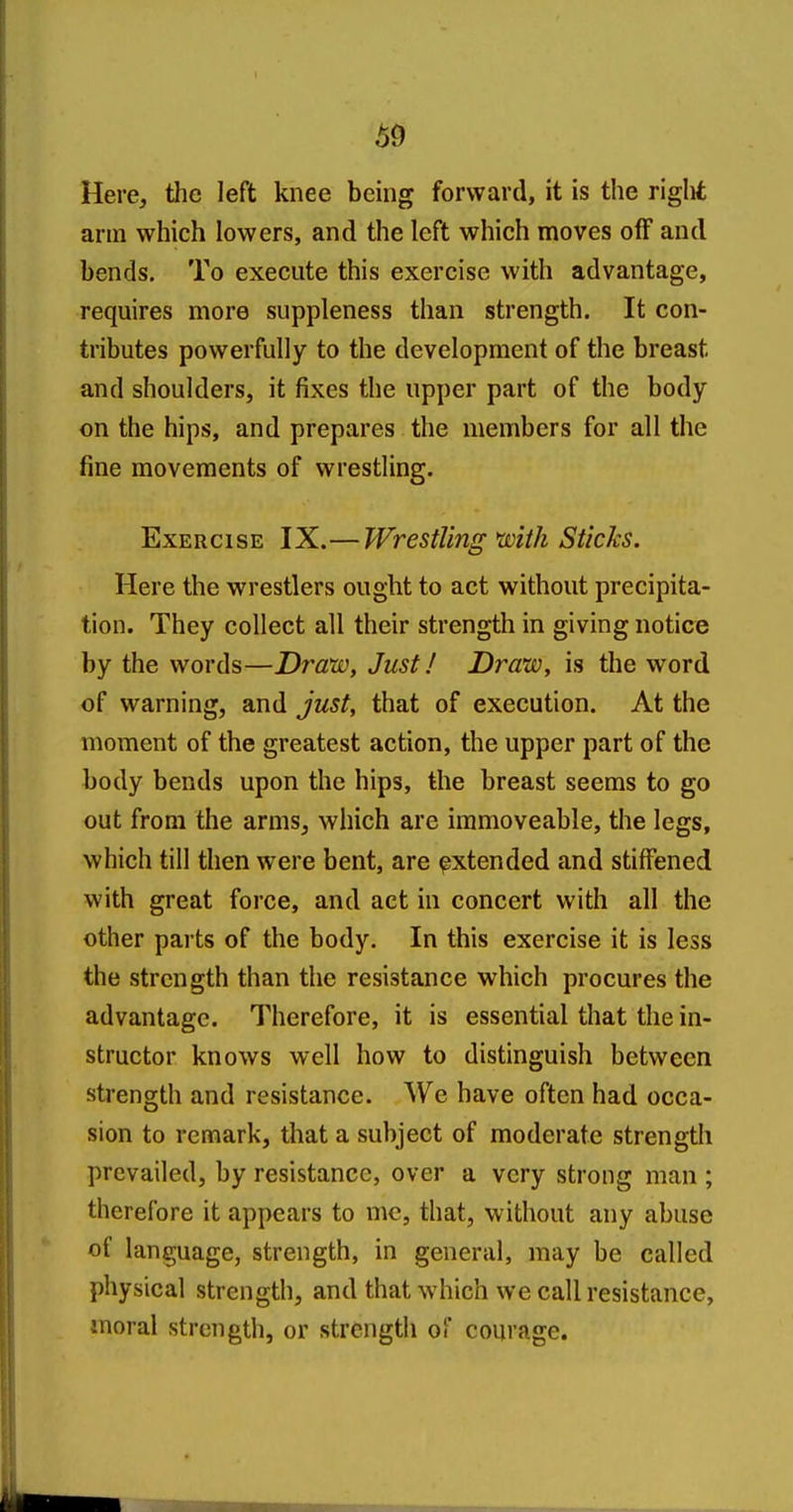Here, the left knee being forward, it is the riglit arm which lowers, and the left which moves off and bends. To execute this exercise with advantage, requires more suppleness than strength. It con- tributes powerfully to the development of the breast and shoulders, it fixes the upper part of the body on the hips, and prepares the members for all the fine movements of wrestling. Exercise IX.—Wrestling xvith Sticks. Here the wrestlers ought to act without precipita- tion. They collect all their strength in giving notice by the words—Draw, Just! Draw, is the word of warning, and just, that of execution. At the moment of the greatest action, the upper part of the body bends upon the hips, the breast seems to go out from the arms, which are immoveable, the legs, which till then were bent, are extended and stiffened with great force, and act in concert with all the other parts of the body. In this exercise it is less the strength than the resistance which procures the advantage. Therefore, it is essential that the in- structor knows well how to distinguish between strength and resistance. We have often had occa- sion to remark, that a subject of moderate strength prevailed, by resistance, over a very strong man ; therefore it appears to me, that, without any abuse of language, strength, in general, may be called physical strength, and that which we call resistance, moral strength, or strength of courage.