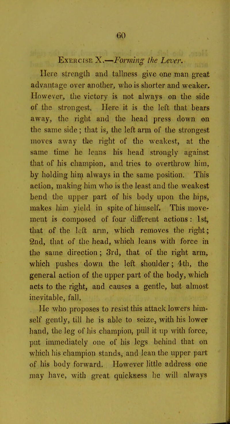 Exercise X.—Fanning the Lever. Here strength and talhiess give one man great advantage over another, who is shorter and weaker. However, the victory is not always on the side of the strongest. Here it is the left that bears away, the right and the head press down on the same side; that is, the left arm of the strongest moves away the right of the weakest, at the same time he leans his head strongly against that of his champion, and tries to overthrow him, by holding him always in the same position. This action, making him who is the least and the weakest bend the upper part of his body upon the hips, makes him yield in spite of himself. This move- ment is composed of four different actions: 1st, that of the kft arm, which removes the right; 2nd, that of the head, which leans with force in the same direction; 3rd, that of the right arm, which pushes down the left shoulder; 4th, the general action of the upper part of the body, which acts to the right, and causes a gentle, but almost inevitable, fall. He who proposes to resist this attack lowers him- self gently, till he is able to seize, with his lower hand, the leg of his champion, pull it up with force, put immediately one of his legs behind that on which his champion stands, and lean the upper part of his body forward. However little address one may have, with great quicksess he will always