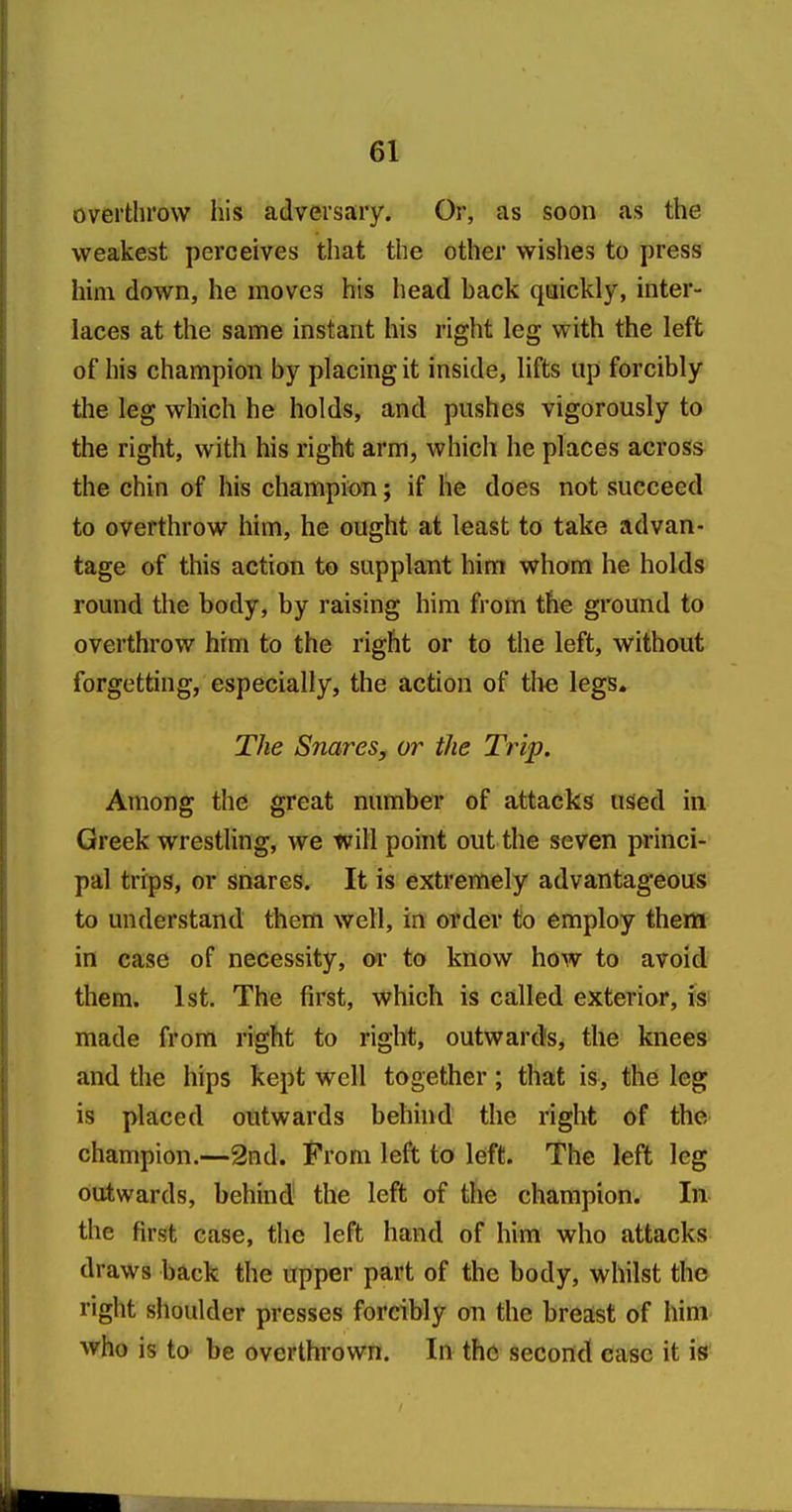 overthrow his adversary. Or, as soon as the weakest perceives that the other wishes to press him down, he moves his head back qaickly, inter- laces at the same instant his right leg with the left of his champion by placing it inside, lifts up forcibly the leg which he holds, and pushes vigorously to the right, with his right arm, which he places across the chin of his champion; if he does not succeed to overthrow him, he ought at least to take advan- tage of this action to supplant him whom he holds round the body, by raising him from the ground to overthrow him to the right or to the left, without forgetting, especially, the action of tlie legs. The Snares, or the Trip. Among the great number of attacks used in Greek wrestling, we will point out the seven princi- pal trips, or snares. It is extremely advantageous to understand them well, in order to employ them in case of necessity, m to know how to avoid them. 1st. The first, which is called exterior, ts;> made from right to right, outwards, the knees and the hips kept well together; that is, the leg is placed outwards behind the right of the champion.—2nd. From left to left. The left leg outwards, behind the left of the champion. In the first case, the left hand of him who attacks draws back the upper part of the body, whilst the right shoulder presses forcibly on the breast of him who is to be overthrown. In the second case it is
