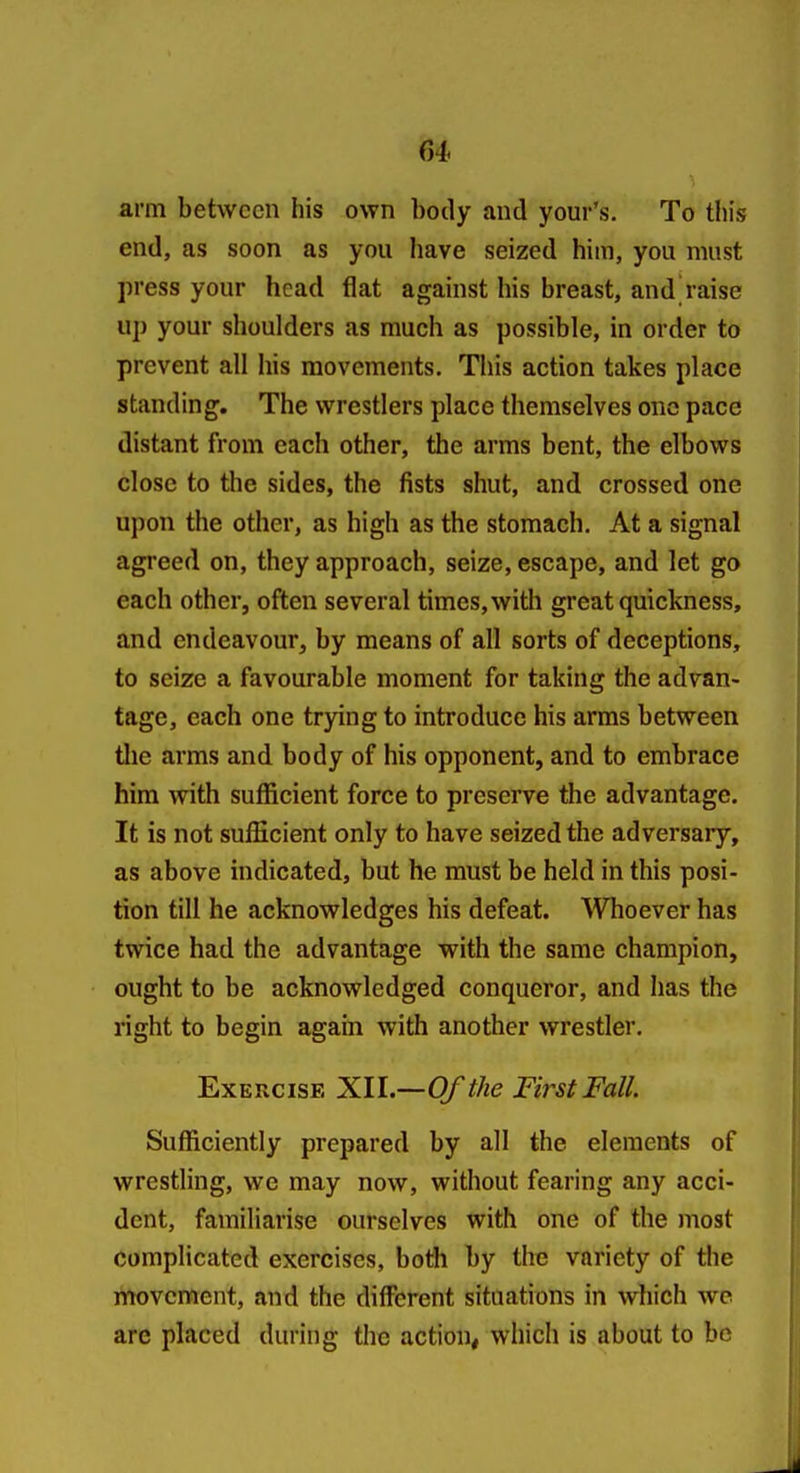 arm between his own body and your's. To this end, as soon as you have seized him, you must press your head flat against his breast, and raise up your shoulders as much as possible, in order to prevent all his movements. This action takes place standing. The wrestlers place themselves one pace distant from each other, the arms bent, the elbows close to the sides, the fists shut, and crossed one ujion the other, as high as the stomach. At a signal agreed on, they approach, seize, escape, and let go each other, often several times, with great quickness, and endeavour, by means of all sorts of deceptions, to seize a favourable moment for taking the advan- tage, each one trying to introduce his arms between tlie arms and body of his opponent, and to embrace him with sufficient force to preserve the advantage. It is not sufficient only to have seized the adversary, as above indicated, but he must be held in this posi- tion till he acknowledges his defeat. WTioever has twice had the advantage with the same champion, ought to be acknowledged conqueror, and has the right to begin again with another wrestler. Exercise XII.—Of the First Fall. Sufficiently prepared by all the elements of wrestling, we may now, without fearing any acci- dent, familiarise ourselves with one of the most complicated exercises, both by the variety of the movement, and the different situations in which we are placed during the action, which is about to be