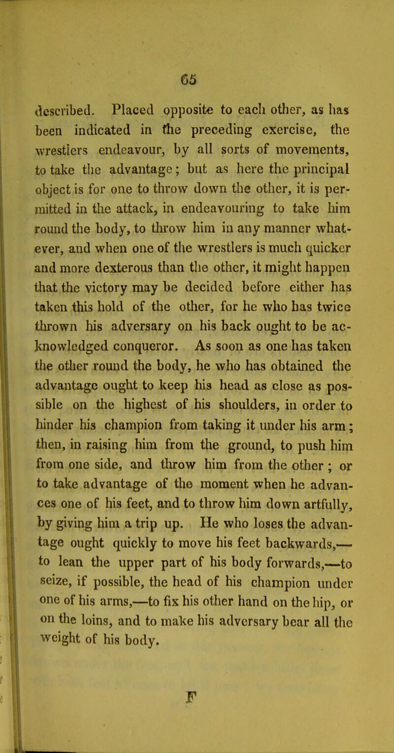 tlescribed. Placed opposite to each other, as has been indicated in the preceding exercise, the wrestlers endeavour, by all sorts of movements, to take the advantage; but as here the principal object is for one to throw down the other, it is per- mitted in the attack, in endeavouring to take him round the body, to throw him in any manner what- ever, and when one of the wrestlers is much quicker and more dexterous than tlie other, it might happen that the victory may be decided before either has taken this hold of the other, for he who has twice thrown his adversary on his back ought to be ac- knowledged conqueror. As soon as one has taken the other round the body, he who has obtained the advantage ought to keep his head as close as pos- sible on the highest of his shoulders, in order to hinder his champion from taking it under his arm; then, in raising him from the ground, to push him from one side, and throw him from the other ; or to take advantage of the moment when he advan- ces one of his feet, and to throw him down artfully, by giving him a trip up. He who loses the advan- tage ought quickly to move his feet backwards,— to lean the upper part of his body forwards,—to seize, if possible, the head of his champion under one of his arms,—to fix his other hand on the hip, or on the loins, and to make his adversary bear all the weight of his body. F