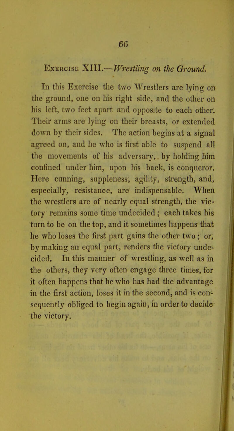 60 Exercise XIII.—Wrestling on the Ground. In this Exercise the two Wrestlers are lying on the ground, one on his right side, and the other on his left, two feet apart and opposite to each other. Their arms are lying on their breasts, or extended down by their sides. The action begins at a signal agreed on, and he who is first able to suspend all the movements of his adversary,, by holding him confined under him, upon his back, is conqueror. Here cunning, suppleness, agility, strength, and, especially, resistance, are indispensable. When the wrestlers are of nearly equal strength, the vic- tory remains some time undecided ; each takes his turn to be on the top, and it sometimes happens that he who loses the first part gains the othei' two ; or, by making an equal part, renders the victoi-y unde- cided. In this manner of wrestling, as well as in the others, they very often engage three times, for it often happens that he who has had the advantage in the first action, loses it in the second, and is con- sequently obliged to begin again, in order to decide the victory.