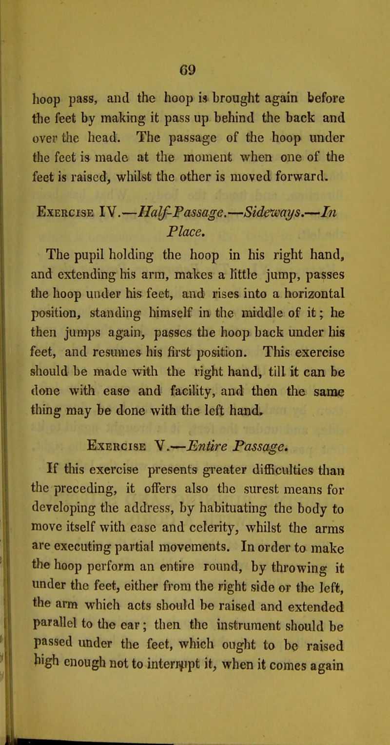 hoop pass, and the hoop is brought again before the feet by making it pass up behind the back and over the head. The passage of the hoop under the feet is made at the moment when one of the feet is raised, whilst the other is moved forward. ExERG isE IV.—Half-Passage. —Sideways.—In Place, The pupil holding the hoop in his right hand, and extending his arm, makes a little jump, passes the hoop under his feet, and rises into a horizontal position, standing himself in the middle of it; he then jumps again, passes the hoop back under his feet, and resuvnes his first position. This exercise should be made with the right hand, till it can be done with ease and faciUty, and then the same thing may be done with the left hand. Exercise V.—Entire Passage* If this exercise pi'esents greater difficulties than the preceding, it offers also the surest means for developing the address, by habituating the body to move itself with ease and celerity, whilst the arms are executing partial movements. In order to make the hoop perform an entire round, by throwing it under the feet, either from the right side or the left, the arm which acts should be raised and extended parallel to the ear; then the instrument should be passed under the feet, which ought to be raised tiigh enough not to interi^ipt it, when it comes again