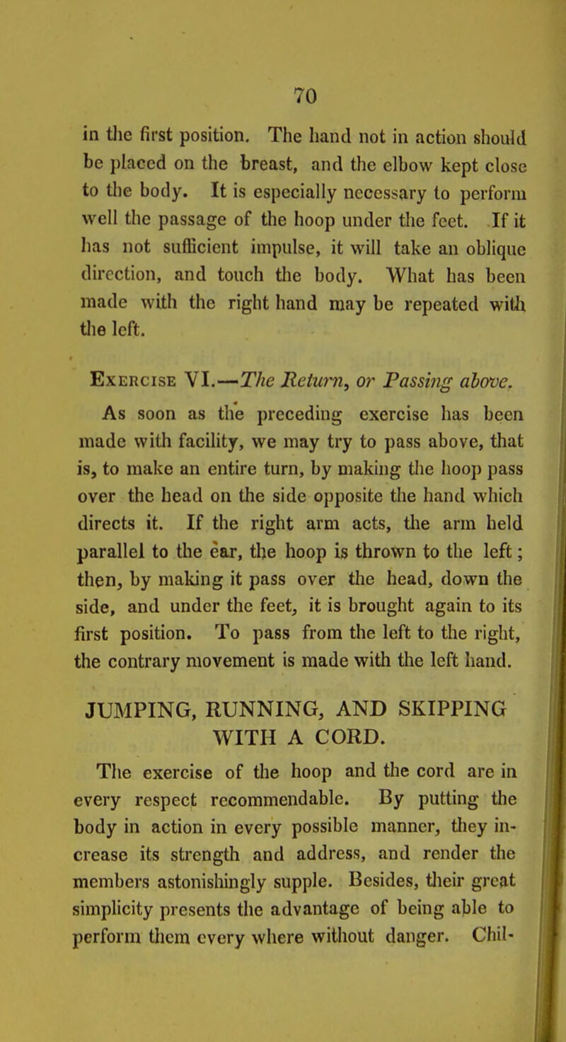 in tlie first position. The hand not in action should be placed on the breast, and the elbow kept close to the body. It is especially necessary to perform well the passage of the hoop under the feet. If it has not sufficient impulse, it will take an oblique direction, and touch the body. What has been made with the right hand may be repeated witli the left. Exercise VI.—The Relurn, or Passing above. As soon as the preceding exercise has been made with facility, we may try to pass above, that is, to make an entire turn, by making the hoop pass over the head on the side opposite the hand which directs it. If the right arm acts, tlie arm held parallel to the ear, the hoop is thrown to the left; then, by making it pass over the head, down the side, and under the feet, it is brought again to its first position. To pass from the left to the right, the contrary movement is made with the left hand. JUMPING, RUNNING, AND SKIPPING WITH A CORD. The exercise of the hoop and the cord are in every respect recommendable. By putting the body in action in every possible manner, they in- crease its strength and address, and render the members astonishingly supple. Besides, tlieir great simplicity presents the advantage of being able to perform thcrn every where without danger. ChiN