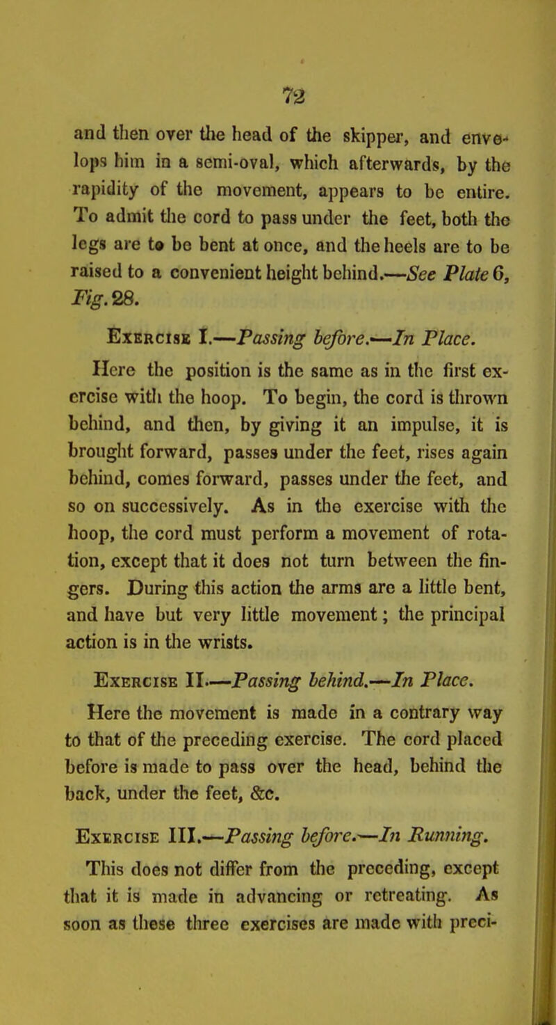 73 and then over tlie head of the skipper, and enve- lops him in a semi-oval, which afterwards, by the rapidity of the movement, appears to be entire. To admit the cord to pas8 under tlie feet, both the legs are to bo bent at once, and the heels are to be raised to a convenient height behind.—See Plate 6, Exercise 1.—Passing before.-^In Place. Here the position is the same as in the first ex- ercise wit!I the hoop. To begin, the cord is thrown behind, and then, by giving it an impulse, it is brought forward, passes under the feet, rises again behind, comes forward, passes under the feet, and so on successively. As in the exercise with the hoop, the cord must perform a movement of rota- tion, except that it does not turn between the fin- gers. During this action the arms are a little bent, and have but very little movement; the principal action is in the wrists. Exercise II—Passing behind.—In Place. Here the movement is made in a contrary way to that of the preceding exercise. The cord placed before is made to pass over the head, behind tlie back, under the feet, &c. Exercise III,—Passing before.—In Running. This does not differ from the preceding, except that it is made in advancing or retreating. As soon as these three exercises are made with preci-