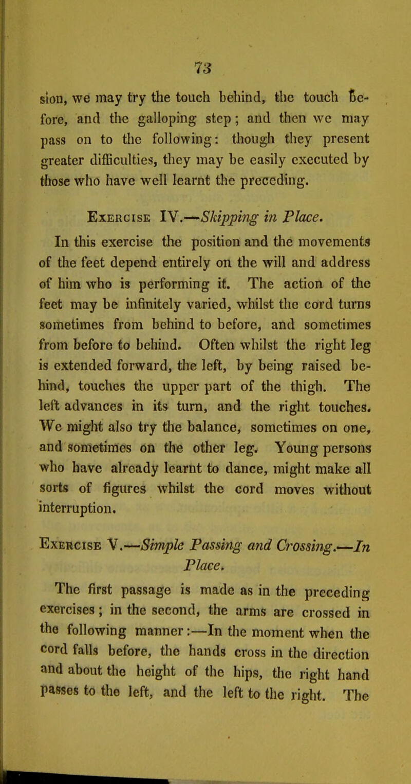 sion, we may try the touch behind, the touch Be- fore, and the galloping step; and then we may pass on to the following: thougli they present greater difficulties, they may be easily executed by those who have well learnt the preceding. Exercise 1Y.•—'Skipping i?i Place. In this exercise the position and the movements of the feet depend entirely on the will and address of him who is performing it. The action of the feet may be infinitely varied, whilst the cord turns sometimes from behind to before, and sometimes from before to behind. Often whilst the right leg is extended forward, the left, by being raised be- hind, touches the upper part of the thigh. The left advances in its turn, and the right touches. We might also try the balance, sometimes on one, and sometimes on the other leg. Young persons who have already learnt to dance, might make all sorts of figures whilst the cord moves without interruption. Exercise V.—Simple Passing a?id Crossing.—In Place. The first passage is made as in the preceding exercises; in the second, the arms are crossed in the following manner:—In the moment when the cord falls before, the hands cross in the direction and about the height of the hips, the right hand passes to the left, and the left to the right. The