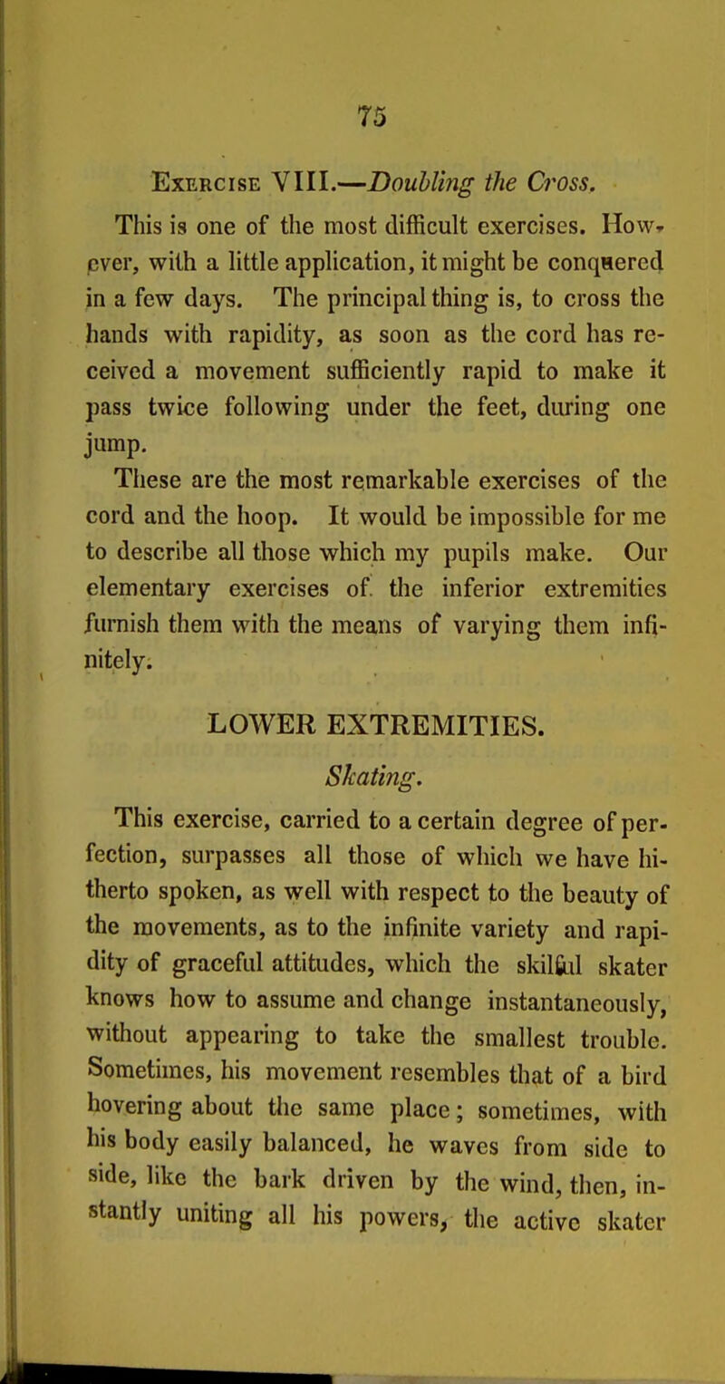 73 Exercise VIII.—Doubling the Cross. This is one of the most difficult exercises. How^ pver, with a little application, it might be conqHered in a few days. The principal thing is, to cross the hands with rapidity, as soon as the cord has re- ceived a movement sufficiently rapid to make it pass twice following under the feet, during one jump. These are the most remarkable exercises of the cord and the hoop. It would be impossible for me to describe all those which my pupils make. Our elementary exercises of the inferior extremities furnish them with the means of varying them infi- nitely. LOWER EXTREMITIES. Skating. This exercise, carried to a certain degree of per- faction, surpasses all those of which we have hi- therto spoken, as well with respect to the beauty of the movements, as to the infinite variety and rapi- dity of graceful attitudes, which the skilfiul skater knows how to assume and change instantaneously, without appearing to take the smallest trouble. Sometimes, his movement resembles that of a bird hovering about tlie same place; sometimes, with his body easily balanced, he waves from side to side, like the bark driven by the wind, then, in- stantly uniting all his powers, the active skater