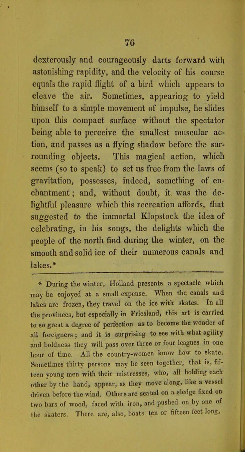 dexterously and courageously darts forward with astonishing rapidity, and the velocity of his course equals the rapid flight of a bird which appears to cleave the air. Sometimes, appearing to yield himself to a simple movement of impulse, he slides upon this compact surface without the spectator being able to perceive the smallest muscular ac- tion, and passes as a flying shadow before the sur- rounding objects. This magical action, which seems (so to speak) to set us free from the laws of gravitation, possesses, indeed, something of en- chantment ; and, without doubt, it was the de- lightful pleasure which this recreation affbrds, that suggested to the immortal Klopstock the idea of celebrating, in his songs, the delights which the people of the north find during tlie winter, on the smooth and solid ice of their numerous canals and lakes.* * During the winter, Holland presents a spectacle which may be enjoyed at a small expense. When the canals and lakes are frozen, they travel on the ice with skates. In all the provinces, but especially in Friesland, this art is carried to so great a degree of perfection as to become the wonder of all foreigners; and it is surprising to see with what agility and boldness they will pass over three or four leagues in one hour of time. All the country-women know how to skate. Sometimes thirty persons may be seen together, that is, fif- teen young men with their mistresses, who, all holding each other by the hand, appear, as they move along, like a vessel driven before the wind. Others are seated on a sledge fixed on two bars of wood, faced with iron, and pushed on by one of the slvatcrs. There are, also, boats ten or fifteen feet long,