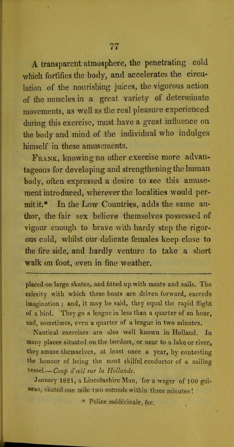 A transparent atmosphere, the penetrating cold which fortifies the body, and accelerates the circu- lation of the nourishing juices, the vigorous action of the muscles in a great variety of determinate movements, as well as tlie real pleasure experienced during this exercise, must have a great influence on the body and mind of the individual who Indulges himself in these amusements. Frank, knowing no other exercise more advan- tageous for developing and strengthening the human body, often expressed a desire to see this amuse- ment introduced, wherever the localities would per- mit it.* In the Low Countries, adds the same au- thor, the fair sex believe themselves possessed of vigour enough to brave with hardy step the rigor- ous cold, whilst our delicate females keep close to the fire side, and hardly venture to take a short walk on foot, even in fine weather. placed on large skates, and fitted up with masts and sails. The celerity with which these boats are driven forward, exceeds imagination ; and, it may be said, they equal the rapid flight of a bird. They go a league in less than a quarter of an hour, and, sometimes, even a quarter of a league in two minutes. Nautical exercises are also well known in Holland. In many places situated on the borders, or near to a lake or river, they amuse themselves, at least once a year, by contesting the honour of being the most skilful conductor of a sailing Tcssel.— Coup d'ccU sur la Hollande. January 1821, a Lincolnshire Man, for a wager of 100 gui- neas, skated one mile two seconds within three minutes! Police m^d^'cinale, &c.