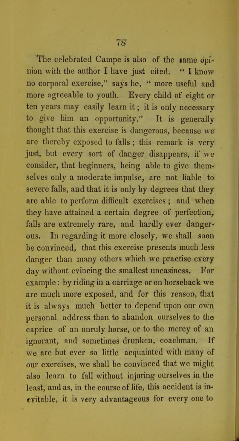7^ The celebrated Campe is also of the same opi- nion with the author I have just cited.  I know no corporal exercise, says he,  more useful and more agreeable to youth. Every child of eight or ten years may easily learn it; it is only necessary to give him an opportunity. It is generally thought that this exercise is dangerous, because we are thereby exposed to falls ; this remark is very just, but every sort of danger disappears, if we consider, that beginners, being able to give them- selves only a moderate impulse, are not liable to severe falls, and that it is only by degrees that they are able to perform difficult exercises ; and when they have attained a certain degree of perfection, falls are extremely rare, and hardly ever danger- ous. In regarding it more closely, we shall soon be convinced, that this exercise presents much less danger than many others which we practise every day without evincing the smallest uneasiness. For example: by riding in a carriage or on horseback we are much more exposed, and for this reason, that it is always much better to depend upon our own personal address than to abandon ourselves to the caprice of an unruly horse, or to tlie mercy of an ignorant, and sometimes drunken, coachman. If we are but ever so little acquainted with many of our exercises, we shall be convinced that we might also learn to fall without injuring ourselves in the least, and as, in the course of life, this .accident is in- evitable, it is very advantageous for every one to