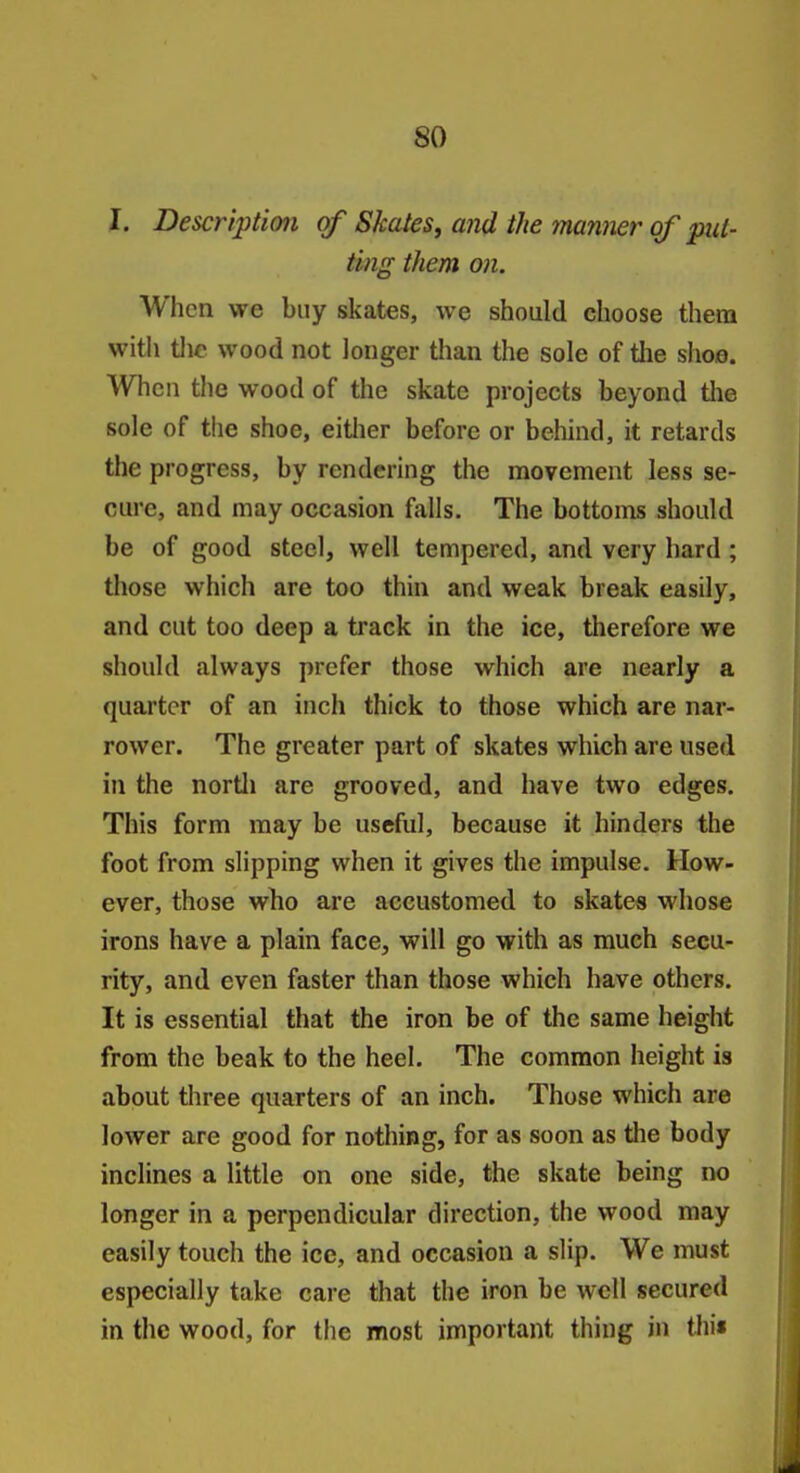 I. Description of Skates, and the 7nanner of put- ting them on. When we buy skates, we should choose them with tlic wood not longer than the sole of the shoe. When the wood of the skate projects beyond tlie sole of the shoe, eitlier before or behind, it retards the progress, by rendering the movement less se- cure, and may occasion falls. The bottoms should be of good steel, well tempered, and very hard ; those which are too thin and weak break easily, and cut too deep a track in the ice, therefore we should always prefer those which are nearly a quarter of an inch thick to those which are nar- rower. The greater part of skates which are used in the nortli are grooved, and have two edges. This form may be useful, because it hinders the foot from slipping when it gives the impulse. How- ever, those who are accustomed to skates whose irons have a plain face, will go with as much secu- rity, and even faster than those which have others. It is essential that the iron be of the same height from the beak to the heel. The common height is about three quarters of an inch. Those which are lower are good for nothing, for as soon as the body inclines a little on one side, the skate being no longer in a perpendicular direction, the wood may easily touch the ice, and occasion a slip. We must especially take care that the iron be well secured in the wood, for the most important thing in thi«
