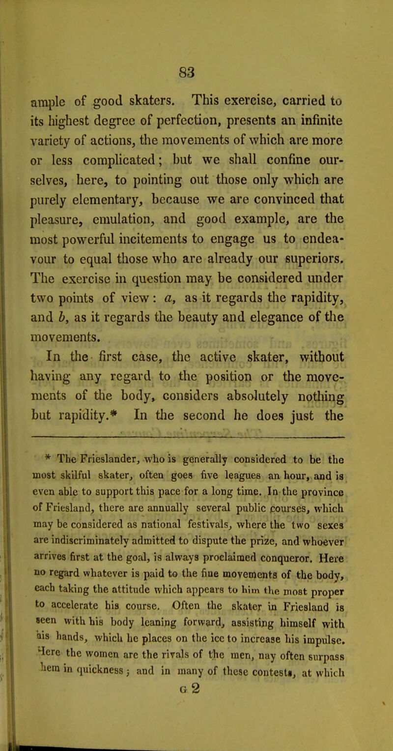 an^le of good skaters. This exercise, carried to its highest degree of perfection, presents an infinite variety of actions, the movements of which are more or less complicated; but we shall confine our- selves, here, to pointing out those only which are purely elementary, because we are convinced that pleasure, emulation, and good example, are the most powerful incitements to engage us to endea- vour to equal those who are already our superiors. The exercise in question may be considered under two points of view : a, as it regards the rapidity, and h, as it regards the beauty and elegance of the movements. In the first case, the active skater, without having any regard to the position or the move- ments of the body^ considers absolutely nothing but rapidity.* In the second he does just the * The Frieslander, who is generally considered to be the most skilful skater^ often goes five leagues an hour, and is even able to support this pace for a long time. In the province of Friesland, there are annually several public fiourses, which may be considered as national festivals^ where the two sexes are indiscriminately admitted to dispute the prize, and whoever arrives first at the goal, is always proclaimed conqueror. Here no regard whatever is paid to the fine movements of the body, each taking the attitude which appears to him the niost proper to accelerate his course. Often the skater in Friesland is «een with his body leaning forward, assisting himself with Qis hands, which he places on the ice to increase his impulse. 4ere the women are the rivals of the men, nay often surpass hem in (juickness ; and in many of these contesti, at which g2