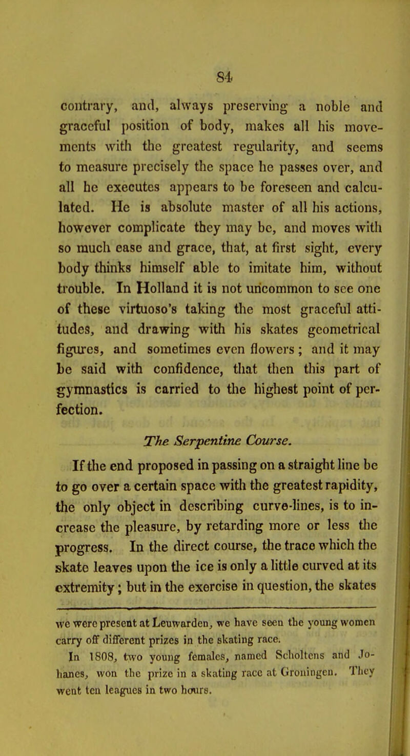 contrary, and, always preserving a noble and graceful position of body, makes all his move- ments with the greatest regularity, and seems to measure precisely the space he passes over, and all he executes appears to be foreseen and calcu- lated. He is absolute master of all his actions, however complicate they may be, and moves with so much ease and grace, that, at first sight, every body thinks himself able to imitate him, without trouble. In Holland it is not uncommon to see one of these virtuoso's taking the most graceful atti- tudes, and drawing with his skates geometrical figures, and sometimes even flowers ; and it may be said with confidence, that then this part of gymnastics is carried to the highest point of per- fection. The Serpentine Course. If the end proposed in passing on a straight line be to go over a certain space with the greatest rapidity, the only object in describing curve-lines, is to in- crease the pleasure, by retarding more or less the progress. In the direct course, the trace which the skate leaves upon the ice is only a little curved at its extremity; but in the exercise in question, the skates wc were present at Leuwarden, we have seeu the young women carry ofiF different prizes in the skating race. In 1808, two young females, named Scholtens and Jo- hanes, won the prize in a skating race at Groningeu. They went ten leagues in two hours.