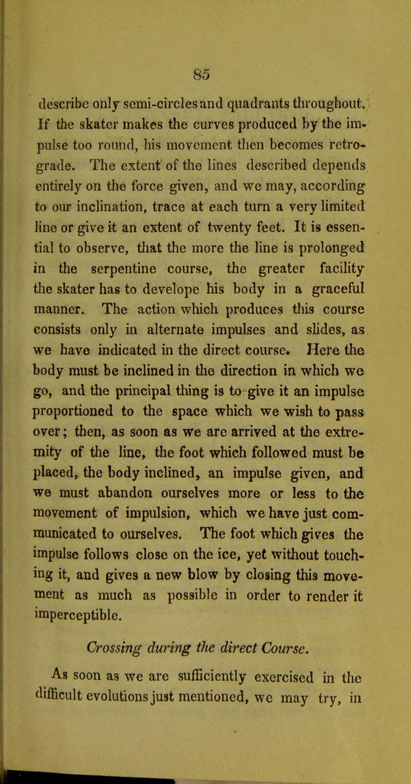 describe only semi-circles and quadrants throughout. \ If the skater makes the curves produced by the im- pulse too round, his movement then becomes retro- grade. The extent of the lines described depends entirely on the force given, and we may, according to our inclination, trace at each turn a very limited line or give it an extent of tvs^enty feet. It is essen- tial to observe, that the more the line is prolonged in the serpentine course, the greater facility the skater has to develope his body in a graceful manner. The action which produces this course consists only in alternate impulses and slides, as we have indicated in the direct course. Here the body must be inclined in the direction in which we go, and the principal thing is to give it an impulse proportioned to the space which we wish to pass over; then, as soon as we are arrived at the extre- mity of the line, the foot which followed must be placed, the body inclined, an impulse given, and we must abandon ourselves more or less to the movement of impulsion, which we have just com- municated to ourselves. The foot which gives the impulse follows close on the ice, yet without touch- ing it, and gives a new blow by closing this move- ment as much as possible in order to render it imperceptible. Crossing during the direct Course. As soon as we are sufficiently exercised in the difl&cult evolutions just mentioned, we may try, in