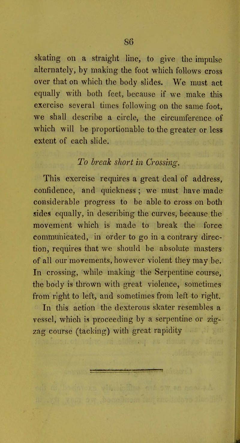 skating on a straight line, to give the impulse alternately, by making the foot which follows cross over that on which the body slides. We must act equally with both feet, because if we make this exercise several times following on the same foot, we shall describe a circle, the circumference of which will be proportionable to the greater or less extent of each slide. To break short in Crossing. This exercise requires a great deal of address, confidence, and quickness ; we must have made considerable progress to be able to cross on both sides equally, in describing the curves, because the movement which is made to break the force communicated, in order to go in a contrary direc- tion, requires that we should be absolute masters of all our movements, however violent they may be. In crossing, while making the Serpentine course, the body is tlirown with great violence, sometimes from right to left, and sometimes from left to right. In this action the dexterous skater resembles a vessel, which is proceeding by a serpentine or zig- zag course (tacking) with great rapidity