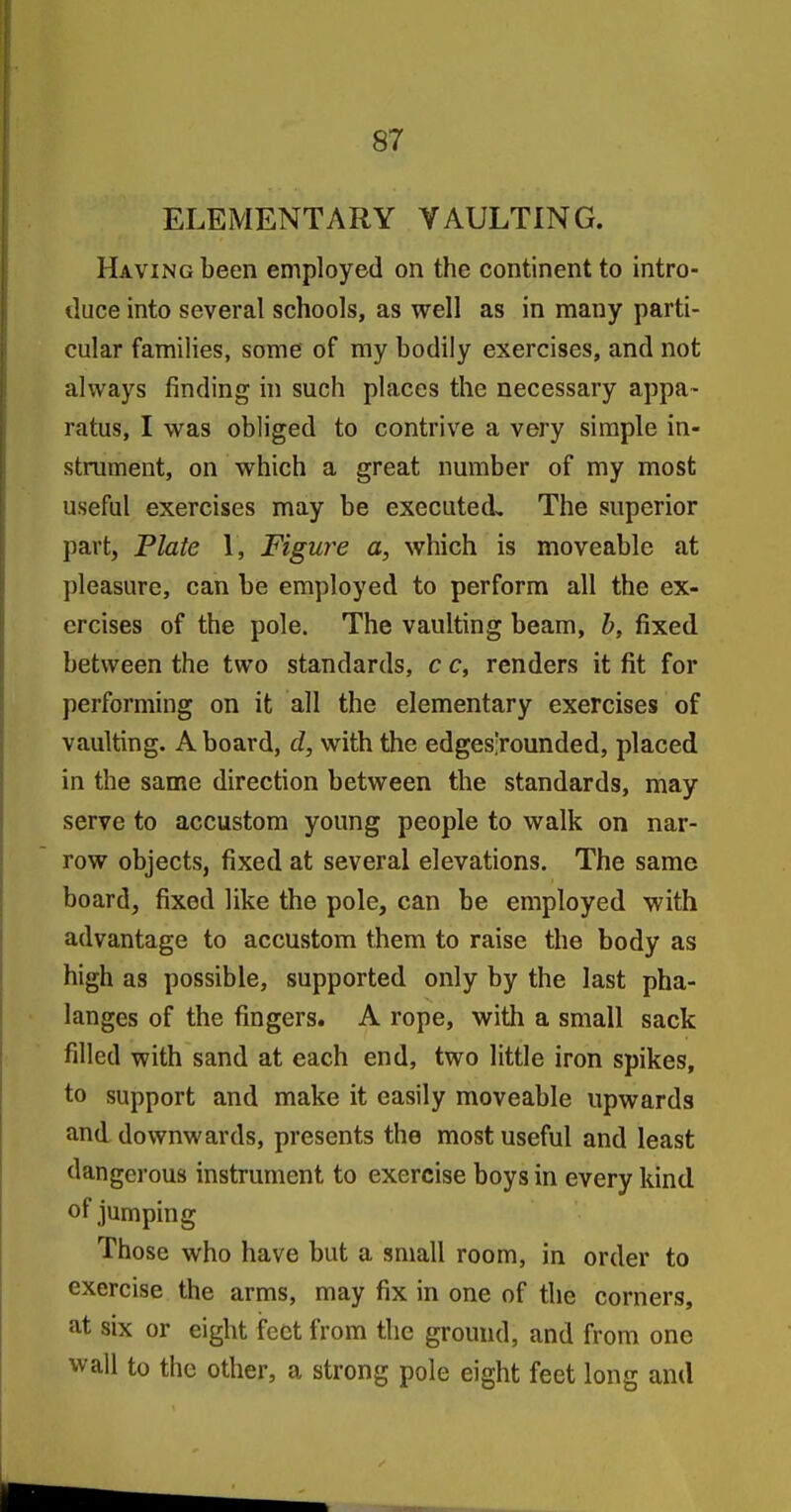 ELEMENTARY VAULTING. Having been employed on the continent to intro- duce into several schools, as well as in many parti- cular families, some of my bodily exercises, and not always finding in such places the necessary appa- ratus, I was obliged to contrive a very simple in- strument, on which a great nmnber of my most useful exercises may be executed. The superior part, Plate 1, Figure a, which is moveable at pleasure, can be employed to perform all the ex- ercises of the pole. The vaulting beam, b, fixed between the two standards, c c, renders it fit for performing on it all the elementary exercises of vaulting. A board, d, with the edges'rounded, placed in the same direction between the standards, may serve to accustom young people to walk on nar- row objects, fixed at several elevations. The same board, fixed like the pole, can be employed with advantage to accustom them to raise the body as high as possible, supported only by the last pha- langes of the fingers. A rope, with a small sack filled with sand at each end, two little iron spikes, to support and make it easily moveable upwards and downwards, presents the most useful and least dangerous instrument to exercise boys in every kind of jumping Those who have but a small room, in order to exercise the arms, may fix in one of the corners, at six or eight feet from the ground, and from one wall to the other, a strong pole eight feet long and