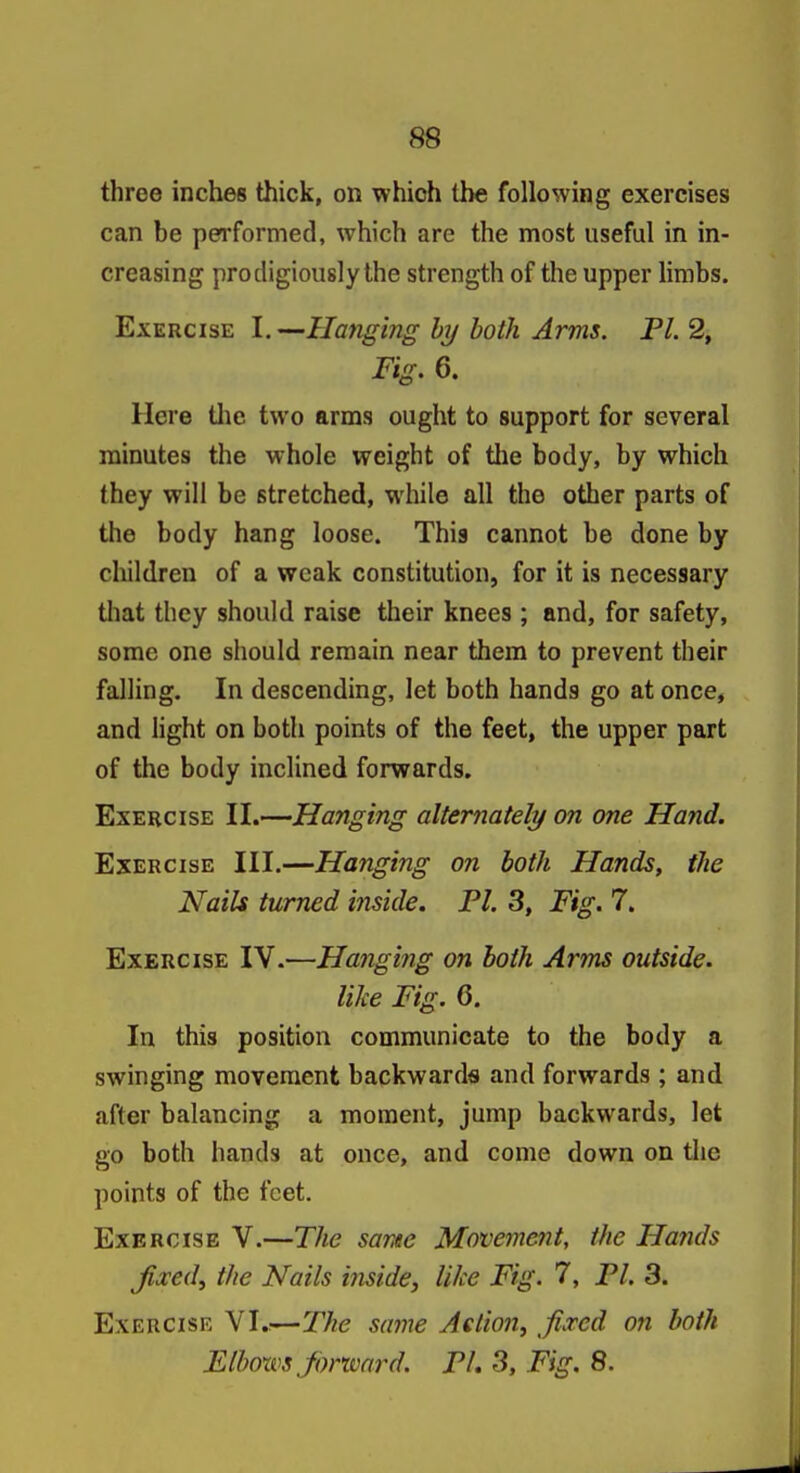 three inches thick, on which the following exercises can be performed, which are the most useful in in- creasing prodigiously the strength of the upper limbs. Exercise I.—Hanging hy both Arms. Fl. 2, Fig. 6. Here tlie two arms ought to support for several minutes the whole weight of tlie body, by which they will be stretched, while all the other parts of the body hang loose. This cannot be done by children of a weak constitution, for it is necessary tliat they should raise their knees ; and, for safety, some one should remain near them to prevent their falling. In descending, let both hands go at once, and Hght on both points of the feet, the upper part of the body inclined forwards. Exercise II.—Hanging alternately on one Hand. Exercise III.—Hanging on both Hands, the Nails turned inside. Fl. 3, Fig. 7. Exercise IV.—Hajiging on both Arms outside, like Fig. 6. In this position communicate to the body a swinging movement backwards and forwards ; and after balancing a moment, jump backwards, let go both hands at once, and come down on the points of the feet. Exercise V.—The same Movement, the Hands Jixedy the Nails ijiside, like Fig. 7, PI. 3. Exercise VI.:—The same Aelion^ fixed on both Elboxvs Jonvard. FL 3, Fig. 8.