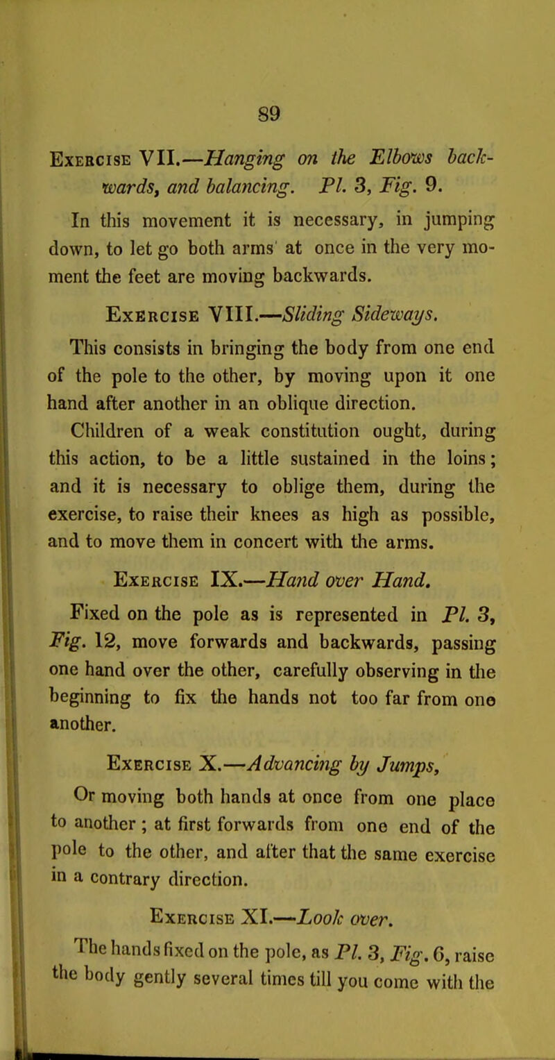 Exercise VII.—Hanging on the Elbows baclc- wardSf and balaticing. PL 3, Fig. 9. In this movement it is necessary, in jumping down, to let go both arms' at once in the very mo- ment the feet are moving backwards. Exercise VIII.—Sliding Sideways. This consists in bringing the body from one end of the pole to the other, by moving upon it one hand after another in an oblique direction. Children of a weak constitution ought, during this action, to be a little sustained in the loins; and it is necessary to oblige them, during the exercise, to raise their knees as high as possible, and to move them in concert with the arms. Exercise IX.—Hand over Hand, Fixed on the pole as is represented in Pl. 3, Fig. 12, move forwards and backwards, passing one hand over the other, carefully observing in tlie beginning to fix the hands not too far from one another. Exercise X.—Advancing by Jumps, Or moving both hands at once from one place to another; at first forwards from one end of the pole to the other, and after that the same exercise in a contrary direction. Exercise XI.—Look over. The hands fixed on the pole, as PI. 3, Fig. 6, raise the body gently several times till you come with the