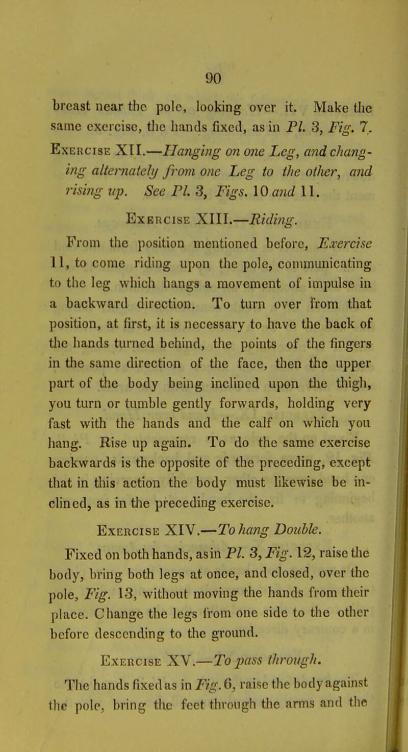 breast near the pole, looking over it. Make the same exercise, the hands fixed, as in FL 3, Fig. 7. Exercise XII.—Hanging on one Leg, and chang- ing alternately from one Leg to the other, and rising up. See Fl. 3, Figs. \Qand 11. Exercise XIII.—Riding. From the position mentioned before, Exercise 11, to come riding upon the pole, communicating to the leg which hangs a movement of impulse in a backward direction. To turn over from that position, at first, it is necessary to have the back of tlie hands turned behind, the points of the fingers in the same direction of the face, tlien the upper part of the body being inclined upon the thigh, you turn or tumble gently forwards, holding very fast with the hands and the calf on which you hang. Rise up again. To do the same exercise backwards is the opposite of the preceding, except that in this action the body must likewise be in- clined, as in the preceding exercise. Exercise XIV.—To hang Double. Fixed on both hands, asin Fl. 3, Fig. 12, raise the body, bring both legs at once, and closed, over the pole, Fig. 13, without moving the hands from their place. Change the legs from one side to the other before descending to the ground. Exercise XV.—To pass through. The hands fixed as in Fig. 6, raise the body against the pole, bring the feet through the arms and the