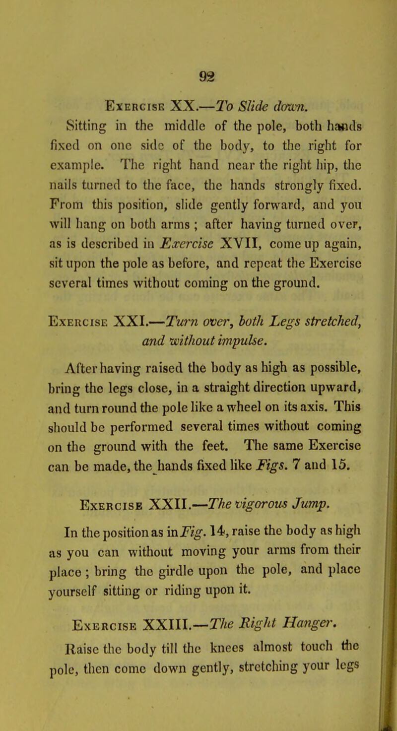 Exercise XX.—To Slide doxc7i. Sitting in the middle of the pole, both hands fixed on one side of the body, to the right for example. The right hand near the right liip, the nails turned to the face, the hands strongly fixed. From this position, slide gently forward, and you will hang on both arms ; after having turned over, as is described in Exercise XVII, come up again, sit upon the pole as before, and repeat the Exercise several times without coming on the ground. Exercise XXI.—Turn over, both Legs stretched, and without impulse. After having raised the body as high as possible, bring the legs close, in a straight direction upward, and turn round the pole like a wheel on its axis. This should be performed several times without coming on the ground with the feet. The same Exercise can be made, the hands fixed like Figs. 7 and 15. ExERcisB XXII.—The vigorous Jump. In the position as mFig. 14, raise the body as high as you can without moving your arms from their place ; bring the girdle upon the pole, and place yourself sitting or riding upon it. Exercise XXIIL—T/i^ Rig^^t Hanger. Raise the body till the knees almost touch tlie pole, then come down gently, stretching your legs