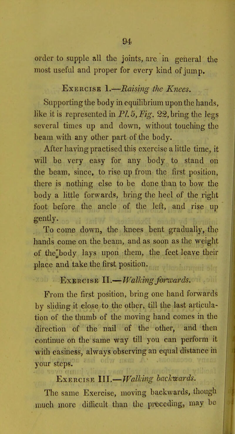 order to supple all the joints, are in general the most useful and proper for every kind of jump. Exercise 1.—Raismg the Knees. Supporting the body in equilibrium upon the hands, like it is represented in FL5,Fig. 22, bring the legs several times up and down, without touching the beam with any other part of the body. After having practised this exercise a little time^ it will be very easy for any body to stand on tlie beam, since, to rise up from the first position, there is nothing else to be done than to bow the body a little forwards, bring the heel of the right foot before the ancle of the left, and rise up gently. To come down, the knees bent gradually, the hands come on the beam, and as soon as the weight of the'body lays upon them, the feet leave their place and take the first position. Exercise II.-—WalkingJbr^'ards. From the first position, bring one hand fomards by sliding it close to the other, till the last articula- tion of the thumb of the moving hand comes in the direction of the nail of the other, and tlien continue on the same way till you can perform it with easiness, always observing an equal distance in your steps. Exercise III.—Walling backwards. The same Exercise, moving backwards, though much more difficult than the prcccding, may bo