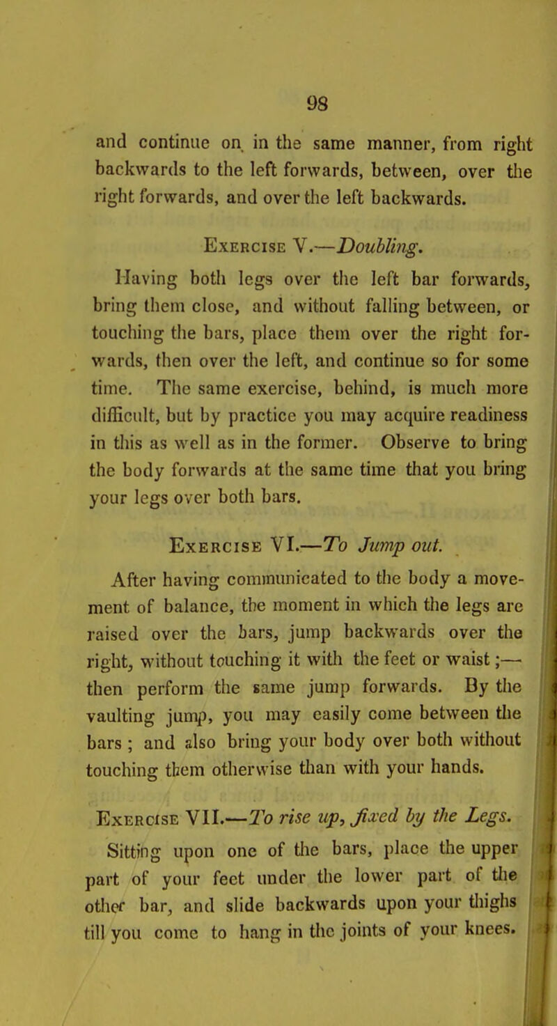 and continue on in the same manner, from right backwards to the left forwards, between, over tlie right forwards, and over the left backwards. Exercise V.—Doubling. Having both legs over the left bar forwards, bring them close, and without falling between, or touching the bars, place them over the right for- wards, then over the left, and continue so for some time. The same exercise, behind, is much more difficult, but by practice you may acquire readiness in this as well as in the former. Observe to bring the body forwards at the same time that you bring your legs over both bars. Exercise VI.:—To Jump out. After having communicated to the body a move- ment of balance, the moment in which the legs are raised over the bars, jump backwards over the right, without touching it with the feet or waist;—• then perform the same jump forwards. By the vaulting jump, you may easily come between tlie bars ; and also bring your body over both without touching them otherwise than with your hands. Exercise VII.—To rise up, fixed by the Legs. Sitting upon one of tlie bars, place the upper part of your feet under the lower part of tlie other bar, and slide backwards upon your tliighs till you come to hang in the joints of your knees.
