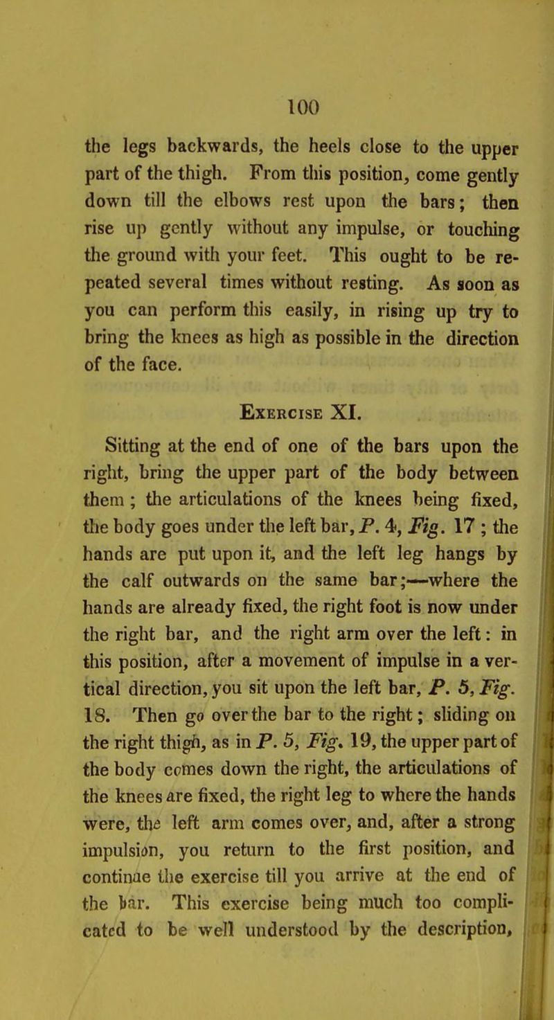 the legs backwards, the heels close to the upper part of the thigh. From this position, come gently- down till the elbows rest upon the bars; then rise up gently without any impulse, or toucliing the ground with your feet. This ought to be re- peated several times without resting. As soon as you can perform this easily, in rising up try to bring the knees as high as possible in the direction of the face. Exercise XI. Sitting at the end of one of the bars upon the right, bring the upper part of the body between them ; the articulations of the knees being fixed, tlie body goes under the left bar, P. 4, Fig. 17 ; the hands are put upon it, and the left leg hangs by the calf outwards on the same bar;—-where the hands are already fixed, the right foot is now under the right bar, and the right arm over the left: in this position, after a movement of impulse in a ver- tical direction, you sit upon the left bar, P. 5, Fig. 18. Then go over the bar to the right; sliding on the right thigih, as in P. 5, Fig* 19, the upper part of the body comes down the right, the articulations of the knees are fixed, the right leg to where the hands were, th& left arm comes over, and, after a strong impulsion, you return to the first position, and continue the exercise till you arrive at the end of the bar. This exercise being much too compli- cated to be well understood by the description.