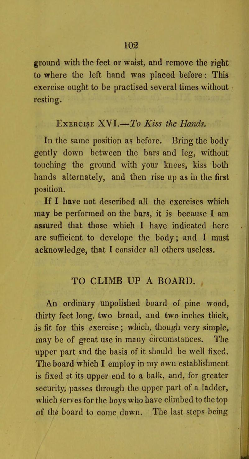 ground with the feet or waist, and remove the right to where the left hand was placed before: This exercise ought to be practised several times without > resting. Exercise XVI.—To Kiss the Hands. In the same position as before. Bring the body- gently down between the bars and leg, without touching the ground with your knees, kiss both hands alternately, and then rise up as in the first position. If I have not described all the exercises which may be performed on the bars, it is because I am assured that those which I have indicated here are sufficient to develope the body; and I must acknowledge, that I consider all others useless. TO CLIMB UP A BOARD. An ordinary unpolished board of pine wood, thirty feet long, two broad, and two inches thick, is fit for this exercise; which, though very simple, may be of great use in many circumstances. The upper part and the basis of it should be well fixed. The board which I employ in my own establishment is fixed at its upper end to a balk, and, for greater security, passes through the upper part of a ladder, which serves for the boys who have climbed to the top of the board to come down. The last steps being