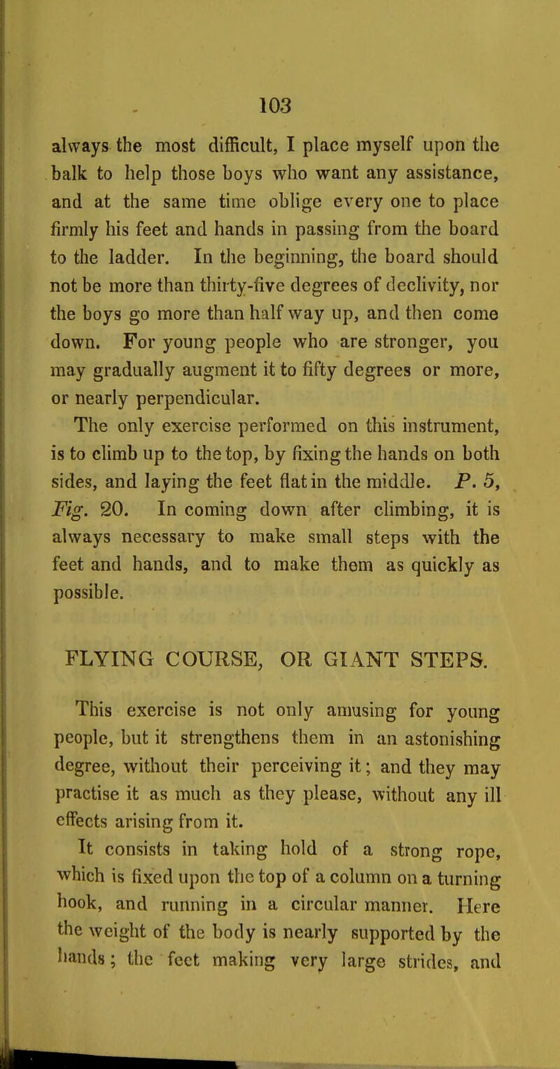 always the most difficult, I place myself upon the balk to help those boys who want any assistance, and at the same time oblige every one to place firmly his feet and hands in passing from the board to the ladder. In the beginning, the board should not be more than thirty-five degrees of dechvity, nor the boys go more than half way up, and then come down. For young people who are stronger, you may gradually augment it to fifty degrees or more, or nearly perpendicular. The only exercise performed on this instrument, is to climb up to the top, by fixing the hands on both sides, and laying the feet flat in the middle. P. 5, Fig. 20. In coming down after climbing, it is always necessary to make small steps with the feet and hands, and to make them as quickly as possible. FLYING COURSE, OR GIANT STEPS. This exercise is not only amusing for young people, but it strengthens them in an astonishing degree, without their perceiving it; and they may })ractise it as much as they please, without any ill effects arising from it. It consists in taking hold of a strong rope, which is fixed upon the top of a column on a turning hook, and running in a circular manner. Here the weight of the body is nearly supported by the hands; the feet making very large strides, and