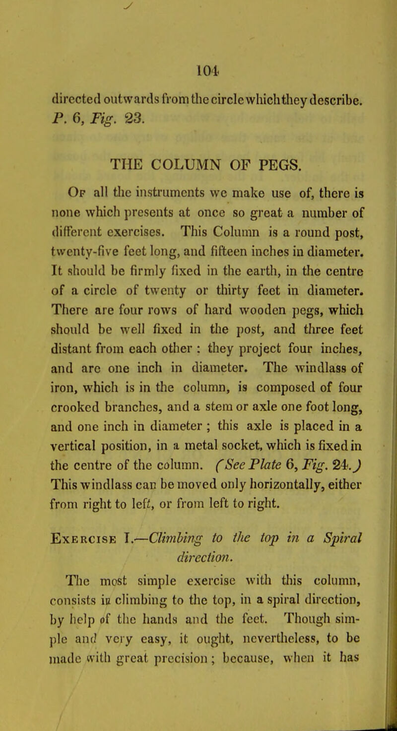 directed outwards from the circlewhich they describe. P. 6, Tig. 23. THE COLUMN OF PEGS. Of all the instiumcnts we make use of, there is none which presents at once so great a number of different exercises. This Column is a round post, twenty-five feet long, and fifteen inches in diameter. It should be firmly fixed in the earth, in the centre of a circle of twenty or thirty feet in diameter. There are four rows of hard wooden pegs, which should be well fixed in the post, and three feet distant from each other : they project four inches, and are one inch in diameter. The windlass of iron, which is in the column, is composed of four crooked branches, and a stem or axle one foot long, and one inch in diameter ; this axle is placed in a vertical position, in a metal socket, which is fixed in the centre of the column, f See Plate 6, Fig. 24._^ This windlass can be moved only horizontally, either from right to left, or from left to right. Exercise I.—Climbing to the top in a Spiral direction. The most simple exercise with tliis column, consists iu climbing to the top, in a spiral direction, by help of the hands and the feet. Though sim- ple and very easy, it ought, nevertheless, to be made with great precision; because, when it has