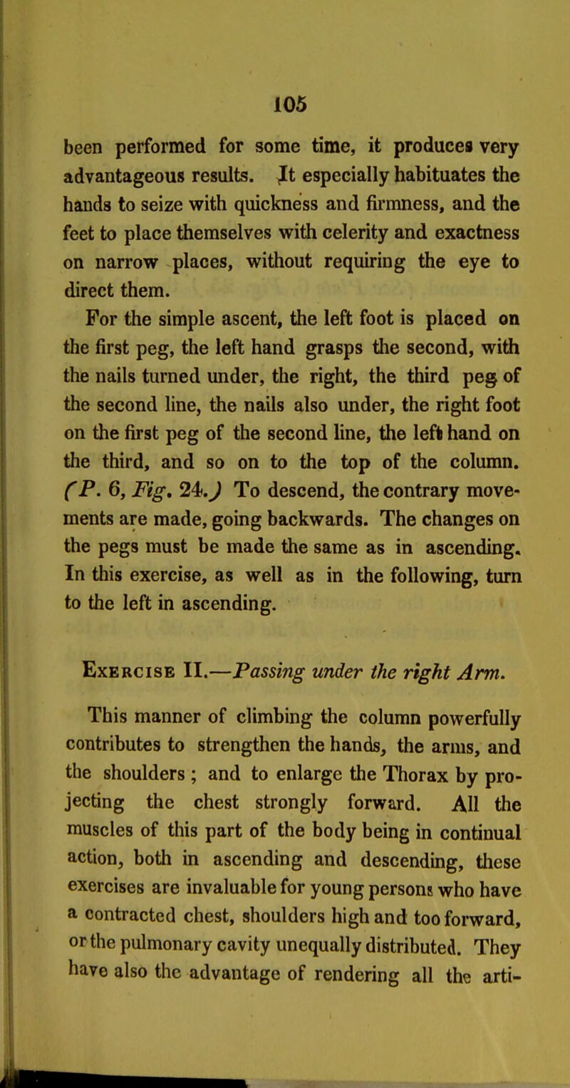 been performed for some time, it produces very advantageous results, ^t especially habituates the hands to seize with quickness and firmness, and the feet to place themselves with celerity and exactness on narrow places, without requiring the eye to direct them. For the simple ascent, the left foot is placed on the first peg, the left hand grasps the second, with the nails turned under, the right, the third peg of the second line, the nails also under, the right foot on the first peg of the second line, the left hand on the third, and so on to the top of the column. (P. 6, Fig, 24>.J To descend, the contrary move- ments are made, going backwards. The changes on the pegs must be made the same as in ascending. In this exercise, as well as in the following, turn to the left in ascending. Exercise II.—Passing under the right Arm. This manner of climbing the column powerfully contributes to strengthen the hands, the arms, and the shoulders ; and to enlarge the Thorax by pro- jecting the chest strongly forward. AH the muscles of this part of the body being in continual action, both in ascending and descending, these exercises are invaluable for young persons who have a contracted chest, shoulders high and too forward, or the pulmonary cavity unequally distributed. They have also the advantage of rendering all the arti-