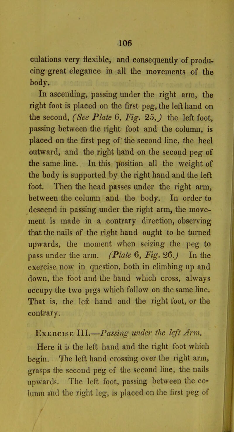 culations very flexible, and consequently of produ- cing great elegance in all the movements of the body. In ascending, passing under the right arm, the right foot is placed on the first peg, the left hand on the second, (See Plate 6, Fig. 25,J the left foot, passing between tlie right foot and the column, is placed on the first peg of the second line, the heel outward, and the right hand on the second peg of the same line. In this position all the weight of the body is supported by the right hand and the left foot. Then the head passes under the right arm, between the column and the body. In order to descend in passing under the right arm, the move- ment is made in a contrary direction, observing that the nails of the right hand ought to be turned upwards, the moment when seizing the peg to pass under the arm. (Plate 6, Fig. 26.) In the exercise now in question, both in climbing up and down, the foot and the hand which cross, always occupy the two pegs which follow on the same line. That is, the left hand and the right foot, or the contrary. Exercise III.—Passing under the left Ann. Here it \& the left hand and the right foot which begin. The left hand crossing over the right arm, grasps tlTC second peg of the second line, the nails upwards. The left foot, passing between the co- lumn and the right leg, is placed on the iirst peg of