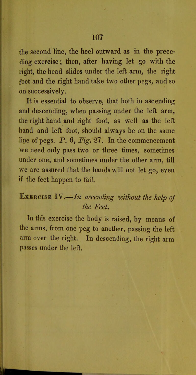 the second line, the heel outward as in the prece- ding exercise; then, after having let go with the right, the head slides under the left arm, the right foot and the right hand take two other pegs, and so on successively. It is essential to observe, that both in ascending and descending, when passing under the left arm, the right hand and right foot, as well as the left hand and left foot, should always be on the same line of pegs. P. 6, Fig, 27. In the commencement we need only pass two or three times, somd;imes under one, and sometimes under the other arm, till we are assured that the hands will not let go, even if the feet happen to fail. Exercise IV.—In ascending without the help of the Feet. In this exercise the body is raised, by means of the arms, from one peg to another, passing the left arm over the right. In descending, the right arm passes under the left.
