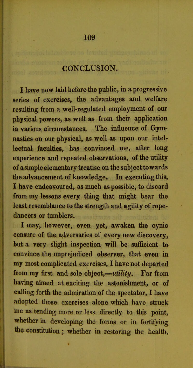 CONCLUSION. I have now laid before the public, in a progressive series of exercises, the advantages and welfare resulting from a well-regulated employment of our physical powers, as well as from their application in various circumstances. The influence of Gym- nastics on our physical, as well as upon our intel- lectual faculties, has convinced me, after long experience and repeated observations, of the utility of a simple elementary treatise on the subject towards the advancement of knowledge. In executing this, I have endeavoured, as much as possible, to discard from my lessons every thing that might bear the least resemblance to the strength and agility of rope- dancers or tumblers. I may, however, even yet, awaken the cynic censure of the adversaries of every new discovery, but a very shght inspection will be sufficient to convince the unprejudiced observer, that even in my most compHcated exercises, I have not departed from my first and sole object,—wfo7i/y. Far from having aimed at exciting the astonishment, or of calling forth the admiration of the spectator, I have adopted those exercises alone which have struck me as tending more or less directly to this point, whether in developing the forms or in fortifying the constitution; whether in restoring the health.