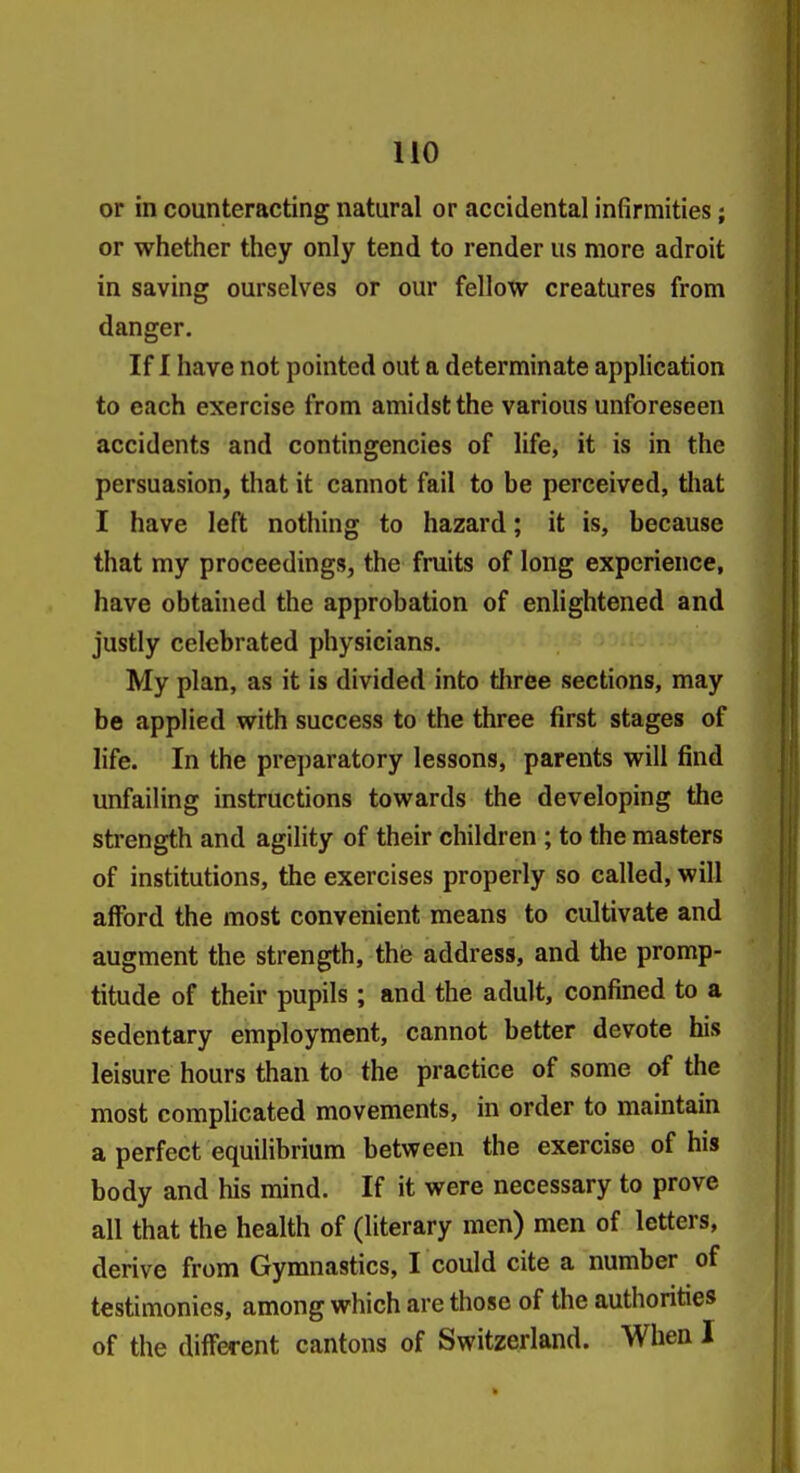 or in counteracting natural or accidental infirmities; or whether they only tend to render us more adroit in saving ourselves or our fellow creatures from danger. If I have not pointed out a determinate application to each exercise from amidst the various unforeseen accidents and contingencies of life, it is in the persuasion, that it cannot fail to be perceived, tliat I have left nothing to hazard; it is, because that my proceedings, the fruits of long experience, have obtained the approbation of enlightened and justly celebrated physicians. My plan, as it is divided into tliree sections, may be applied with success to the three first stages of life. In the preparatory lessons, parents will find unfailing instructions towards the developing the strength and agility of their children ; to the masters of institutions, the exercises properly so called, will afford the most convenient means to cultivate and augment the strength, the address, and the promp- titude of their pupils ; and the adult, confined to a sedentary employment, cannot better devote his leisure hours than to the practice of some of the most complicated movements, in order to maintain a perfect equihbrium between the exercise of his body and his mind. If it were necessary to prove all that the health of (literary men) men of letters, derive from Gymnastics, I could cite a number of testimonies, among which are those of the authorities of the different cantons of Switzerland. When I