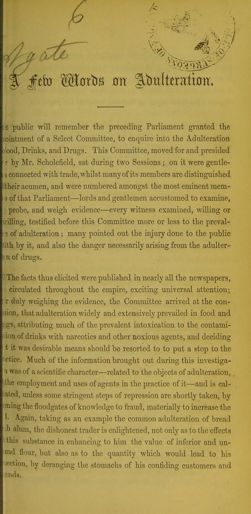 E public will remember the preceding Parliament granted the ointment of a Select Committee, to enquire into the Adidteration bod, Drinks, and Drugs. This Committee, moved for and presided • by Mr. Scholefield, sat during two Sessions; on it were gentle- 1 connected with trade, Avhilst many of its members are distinguished their acumen, and were numbered amongst the most eminent mem- 3 of that Parliament—lords and gentlemen accustomed to examine, probe, and weigh evidence—every witness examined, willing or ;'-illing, testified before this Committee more or less to the preval- 5 of adulteration; many pointed out the injury done to the public tlth by it, and also the danger necessarily arising from the adulter- n of drugs. The facts thus elicited were published in nearly all the newspapers, circulated throughout the empii'e, exciting universal attention; r duly weighing the evidence, the Conamittee arrived at the con- iion, that adulteration widely and extensively prevailed in food and : gs, attributing much of the prevalent intoxication to the contami- ion of drinks with narcotics and other noxious agents, and deciding t it was desirable means should be resorted to to put a stop to the ctice. Much of the information brought out during this investiga- 1 was of a scientific character—related to the objects of adulteration, the employment and uses of agents in the practice of it—and is cal- ated, unless some stringent steps of repression are shortly taken, by !mng the floodgates of knowledge to fraud, materially to increase the 1- Again, taking as an example the common adulteration of bread ;h alum, the dishonest trader is enlightened, not only as to the effects this substance in enhancing to him the value of inferior and un- ind flour, but also as to the quantity which would lead to his ■eclion, by deranging the stomachs of his confiding customers and Jnds.