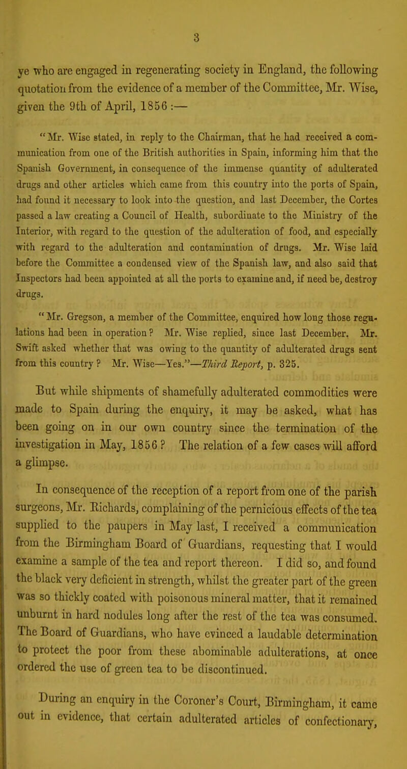 ye who aie engaged in regenerating society in England, the following quotation from the evidence of a member of the Committee, Mr. Wise, given the 9th of April, 1856 :—  Mr. Wise stated, ia reply to the Chairman, that he had received a com- raunicatioE from one of the British authorities in Spain, informing him that the Spanish Government, in consequence of the immense quantity of adulterated drugs and other articles which came from this country into the ports of Spain, had found it necessary to look into the question, and last Decemher, the Cortes passed a law creating a Council of Health, subordinate to the Ministry of the Interior, with regard to the question of the adulteration of food, and especially with regard to the adulteration and contamination of drugs. Mr. Wise laid before the Committee a condensed view of the Spanish law, and also said that Inspectors had been appointed at all the ports to examine and, if need be, destroy drugs.  Mr. Gregson, a member of the Committee, enquired how long those regu- lations had been in operation ? Mr. Wise replied, since last December. Mr. Swift asked whether that was owing to the quantity of adulterated drugs sent from this country ? Mr. Wise—Yes.—Third Report, p. 325. But while shipments of shamefully adulterated commodities were made to Spain during the enquiry, it may be asked, what has been going on in our own country since the termination of the investigation in May, 1856 ? The relation of a few cases will afford a glimpse. In consequence of the reception of a report from one of the parish surgeons, Mx. Eichards, complaining of the pernicious effects of the tea supplied to the paupers in May last, I received a communication from the Birmingham Board of Guardians, requesting that I would examine a sample of the tea and report thereon. I did so, and found the black veiy deficient in strength, whilst the greater part of the green was so thickly coated with poisonous mineral matter, that it remained unburnt in hard nodules long after the rest of the tea was consumed. The Board of Guardians, who have evinced a laudable determination to protect the poor from these abominable adulterations, at once ordered the use of green tea to be discontinued. During an enquiry in the Coroner's Court, Birmingham, it came in evidence, that certain adulterated articles of confectionary,