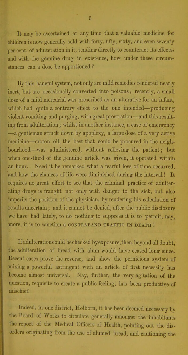 It may be ascertained at any time that a valuable medicine for cliildi-en is now generally sold mth forty, fifty, sixty, and even seventy per cent, of adulteration in it, tending dii-ectly to counteract its effects, aud with the genuine di-ug in existence, how under these circum- stances can a dose be apportioned ? By this baneful system, not only are mild remedies rendered neaiiy inert, but are occasionally converted into poisons; recently, a small dose of a mild mercui'ial was prescribed as an alterative for an infant, which had quite a contrary effect to the one intended—producing violent vomiting and piu'ging, with great prostration—and this result- ing from adulteration; whilst in another instance, a case of emergency —a gentleman stnick down by apoplexy, a large dose of a very active medicine—croton oil, the best that covdd be procm-ed in the neigt- bourhood—was administered, without relieving the patient; but when one-third of the genuine article was given, it operated within an horn-. Need it be remarked what a fearful loss of time occmi'ed, ^and how the chances of life were diminished during the interval! It requires no great effort to see that the criminal practice of adidter- ating drugs is fraught not only with danger to the sick, but also imperils the position of the physician, by rendering his calculation of results uncertain; and it cannot be denied, after the public disclosiure we have had lately, to do nothing to suppress it is to permit, nay, more, it is to sanction a contraband traffic in death ! If adulterationcould bechecked byexposvu'e,then,beyond all doubt, the adulteration of bread with alum would have ceased long since. Recent cases prove the reverse, and show the pernicious system of mLving a powerful astringent with an article of first necessity has become almost universal. Nay, further, the very agitation of the question, requisite to create a public feeling, has been productive of mischief. Indeed, in one district, Holbom, it has been deemed necessaiy by the Board of Works to circulate generally amongst the inhabitants ■the report of the Medical Officers of Health, pointing out the dis- orders originating from the use of alumed bread, aud cautioning the