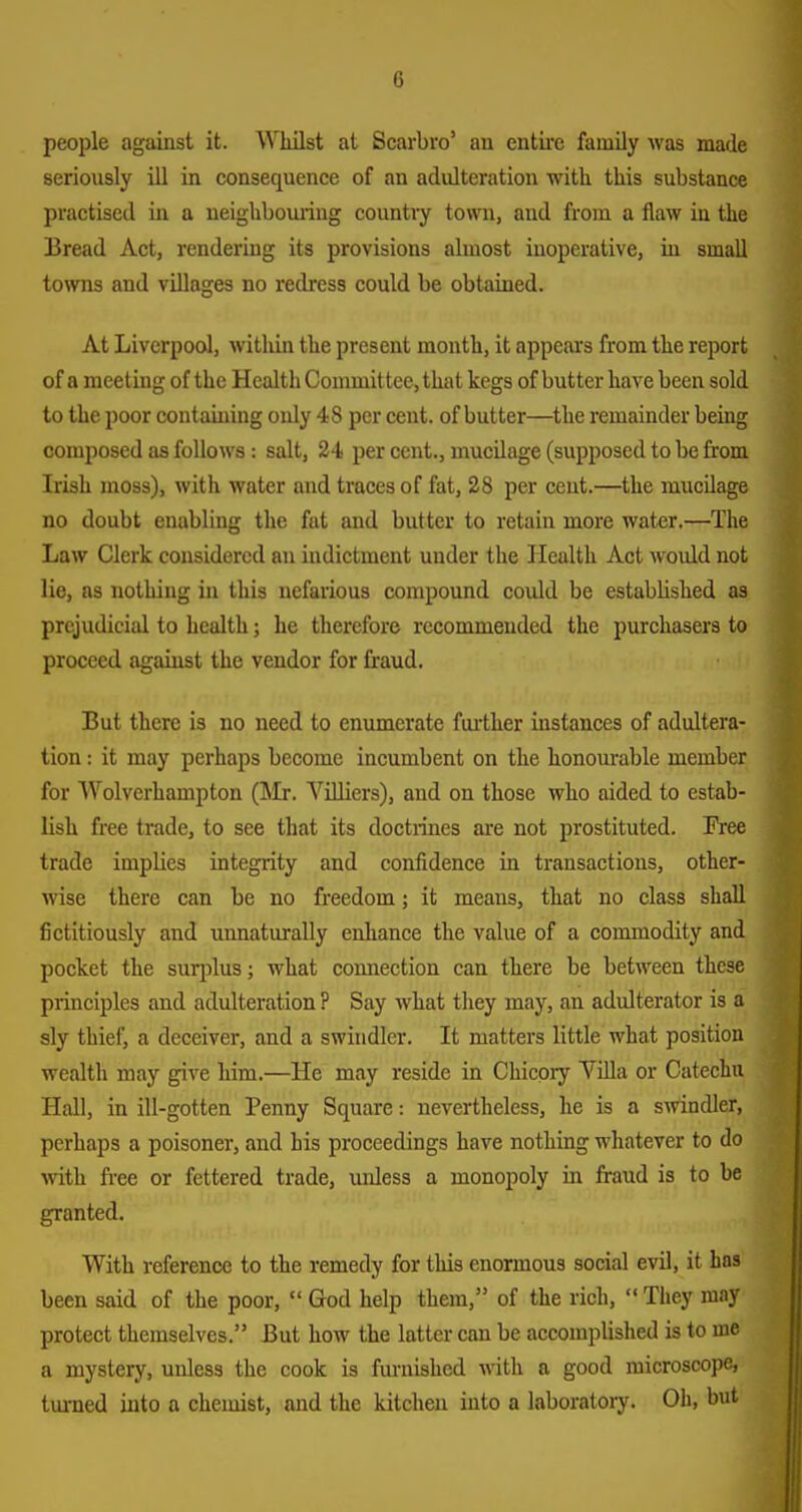 people against it. ^Miilst at Scarbro' an entire family was made seriously ill in consequence of an adulteration with this substance practised in a neighbouring countiy town, and from a flaw in the Bread Act, rendering its provisions almost inoperative, in small towns and villages no redress could be obtained. At Liverpool, within the present month, it appeal's from the report of a meeting of the Health Committee, that kegs of butter have been sold to the poor containing only 48 per cent, of butter—the remainder being composed as follows: salt, 24 per cent., mucilage (supposed to be from Irish moss), with water and traces of fat, 28 per cent.—the mucilage no doubt enabling the fat and butter to retain more water.—The Law Clerk considered an indictment under the Health Act woidd not lie, as nothing in this nefarious compound could be established as prejudicial to health; he therefore recommended the purchasers to proceed against the vendor for fraud. But there is no need to enumerate fiu-ther instances of adultera- tion : it may perhaps become incumbent on the honourable member for Wolverhampton (]\Ir. VUliers), and on those who aided to estab- lish free trade, to see that its doctiines are not prostituted. Fi'ee trade implies integrity and confidence in transactions, other- wise there can be no freedom; it means, that no class shall fictitiously and unnaturally enliance the value of a commodity and pocket the sur[)lus; what comiection can there be between these principles and adulteration ? Say what they may, an adulterator is a sly thief, a deceiver, and a swindler. It matters little what position wealth may give him.—He may reside in Chicpiy Villa or Catechu Hall, in ill-gotten Penny Square: nevertheless, he is a swindler, perhaps a poisoner, and his proceedings have nothing whatever to do with fi-ee or fettered trade, unless a monopoly in fraud is to be granted. With reference to the remedy for this enormous social evil, it has been said of the poor,  God help them, of the rich,  They may protect themselves. But how the latter can be accomplislied is to me a mystery, unless the cook is furnished with a good microscope, turned into a chemist, and the kitchen into a laboratory. Oh, but