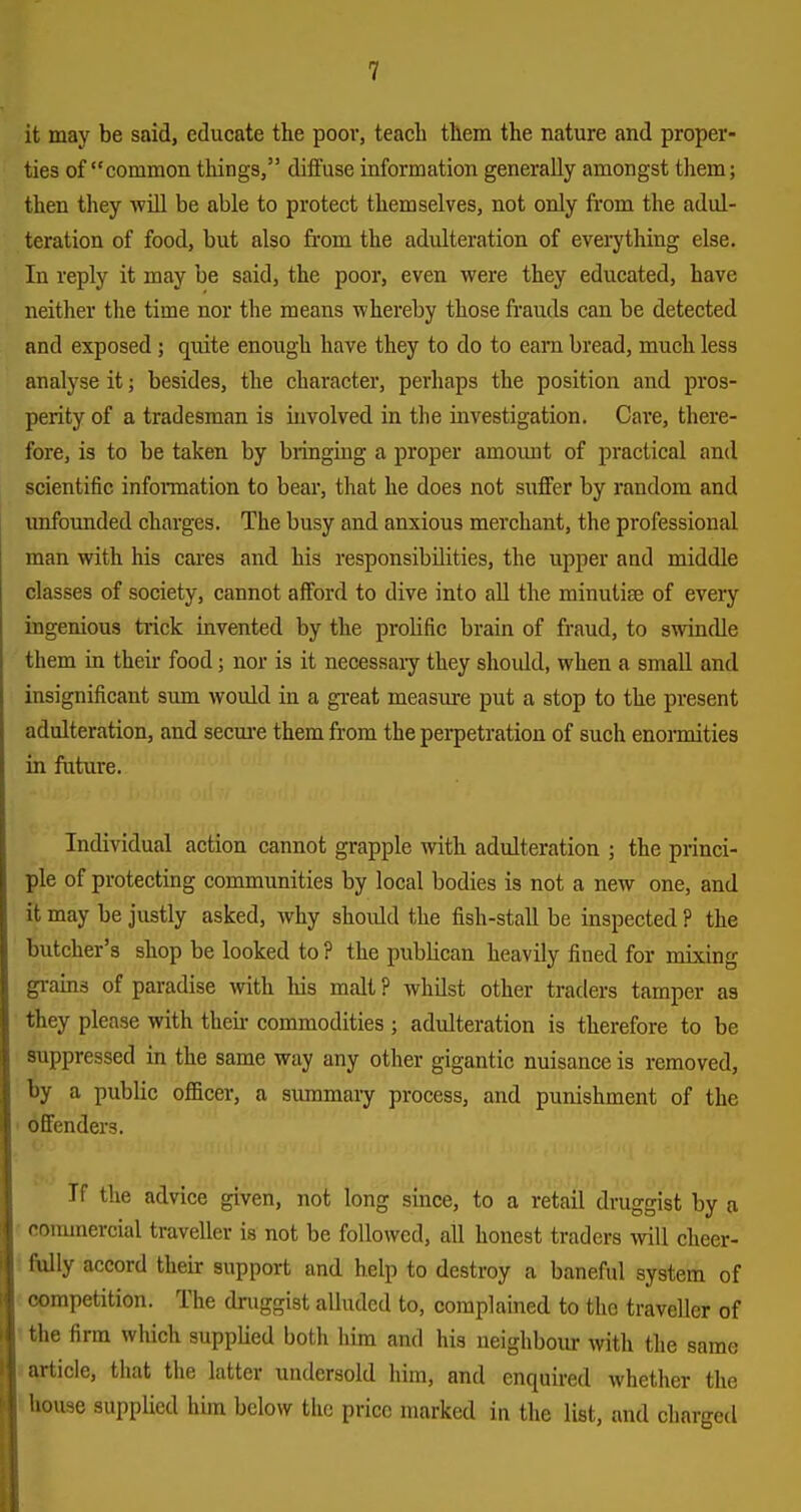 it may be said, educate the poor, teach them the nature and proper- ties of common tilings, diffuse information generally amongst them; then they will be able to protect themselves, not only from the adul- teration of food, but also from the adulteration of everything else. In reply it may be said, the poor, even were they educated, have neither the time nor the means whereby those frauds can be detected and exposed ; quite enough have they to do to earn bread, much less analyse it; besides, the character, perhaps the position and pros- perity of a tradesman is involved in the investigation. Care, there- fore, is to be taken by bringing a proper amoimt of practical and scientific inforaation to bear, that he does not suffer by random and unfounded charges. The busy and anxious merchant, the professional man with his cares and his responsibilities, the upper and middle classes of society, cannot afford to dive into all the minutiae of every ingenious trick invented by the prolific brain of fraud, to swindle them in their food; nor is it necessary they should, when a small and insignificant sum would in a gi-eat measure put a stop to the present adulteration, and secm'e them from the perpetration of such enormities in future. Individual action cannot grapple with adulteration ; the princi- ple of protecting communities by local bodies is not a new one, and it may be justly asked, why should the fish-stall be inspected ? the butcher's shop be looked to ? the publican heavily fined for mixing grains of paradise with his malt ? whUst other traders tamper as they please with theii- commodities ; adulteration is therefore to be suppressed in the same way any other gigantic nuisance is removed, by a public oflacer, a summary process, and punishment of the ' offenders. If the advice given, not long since, to a retail druggist by a ■ commercial traveller is not be followed, all honest traders will cheer- • fiilly accord theur support and help to destroy a baneful system of competition. The druggist alluded to, complained to the traveller of ' the firm which supplied both him and his neighboiur with the same s article, that the latter undersold him, and enquired whether the house supplied him below the price nuirked in the list, and charged