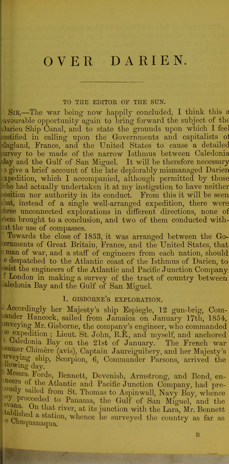 OVER DARIEN. TO THE EDITOE OF THE SUN. Sir,—The war being now happily concluded, I think this a ivourable opportunity again to bring forward the subject of the )anen Ship Canal, and to state the grounds upon which I feel astified in calling upon the Governments and capitalists oi Cugland, France, and the United States to cause a detailed arvey to be made of tlie narrow Isthmus between Caledonia 5ay and the Gulf of San Miguel. It will be therefore necessary D give a brief account of the late deplorably mismanaged Darien xpedition, which I accompanied, although permitted by those 'ho had actually undertaken it at my instigation to have neither osition nor authority in its conduct. From this it will be seen lat, instead of a single well-arranged expedition, there were hree unconnected explorations in different directions, none of lem brought to a conclusion, and two of them conducted with- it the use of compasses. Towards the close of 1853, it was arranged between the Go- ernmenta of Great Britain, France, and the United States, that man of war, and a staff of engineers from each nation, should e despatched to the Atlantic coast of the Isthmus of Darien, to imt the engineers of the Atlantic and Pacific Junction Company ■ London in making a survey of the tract of country between aledonia Bay and the Gulf of San Miguel. 1. GISBORNE's EXPLORATION. i Accordingly her Majesty's ship Espiegle, 12 gun-brig. Com- mander Hancock, sailed from Jamaica on January 17th, 1854, imveying Mr. Gisborne, the company's engineer, who commanded ■le expedition ; Lieut. St. John, R.E., and myself, and anchored t Caledonia Bay on the 21st of Januaiy. The French war *eamer Chimere (avis), Captain Jaureiguibeiy, and her Majesty's jTveyuig ship, Scorpion, 6, Commander Parsons, arrived the Uowing day. ■ Messrs. Forde, Bennett, Devenish, Armstrong, and Bond, en- n!ur ?^-P'f Atlantic and Pacific Junction Company, had pre- lence le 1. , .*.v-i, iv/o Juuuujuju. wiuii iiliu juixiii, i.»xi. Bennett *'^huquan.^^'^f°' ^^^^'^'^^ surveyed the country as far as B