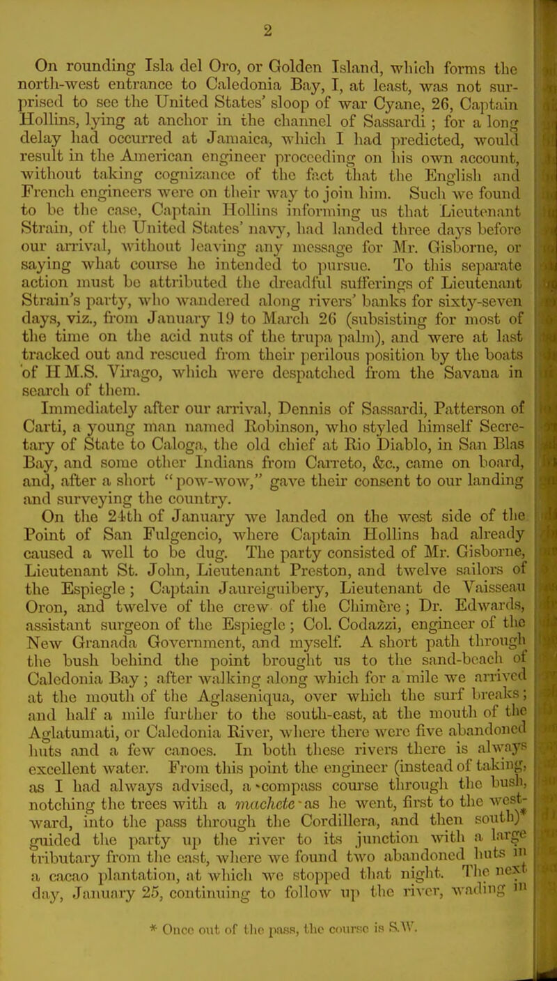 On rounding Isla del Oro, or Golden Island, which forms the nortli-west entrance to Caledonia Bay, I, at least, was not sur- prised to sec the United States' sloop of war Cyane, 26, Captain Hollins, lying at anchor in the channel of Sassardi ; for a lon^r delay had occurred at Jamaica, which I had predicted, would result in the American engineer proceeding on liis own account, without taking cognizance of the fact that the English and French engineers were on their wa}^ to join him. Such\ve found to be the case, Captain Hollins informing us that Lieutenant Strain, of the United States' navy, had landed three days before our an-ival, without leaA'ing any message for Mr. Gisborne, or saying what course he intended to pursue. To this separate action must bo attributed the dreadful sufferings of Lieutenant Strain's party, who wandered along rivers' banks for sixty-seven days, viz., from January 19 to March 26 (subsisting for most of the time on the acid nuts of the trupa palm), and were at last tracked out and rescued from their perilous position by the boats of H M.S. Virago, which were despatched from the Savaua in seai'ch of them. Immediately after our an-ival, Dennis of Sassardi, Patterson of Carti, a young man named Robinson, who st3'led himself Secre- tary of State to Caloga, the old chief at Rio Diablo, in San Bias Bay, and some other Indians fi-om Can'eto, &c., came on board, and, after a short  pow-wow, gave their consent to our landing- ixnd surveying the comitry. On the 24!tli of January we landed on the west side of tho Point of San Fulgencio, where Captain Hollins had already caused a well to be dug. The party consisted of Mr. Gisborne. Lieutenant St. Jolm, Lieutenant Preston, and twelve sailors ot the Espiegle; Captain Jaureiguibery, Lieutenant de Vaisseau Oron, and twelve of the crew of the Chimere; Dr. Edwards, assistant surgeon of the Espiegle ; Col. Codazzi, engineer of tlie New Granada Government, and myself. A short path througii the bush behind the point brought us to the sand-beach ot Caledonia Bay ; after walking along which for a mile Ave arrived at the mouth of tlie Aglaseniqua, over which the surf breaks; and half a mile further to the south-east, at the mouth of the Aglatumati, or Caledonia River, where there were five abandoned lints and a few canoes. In both these rivers there is alwny excellent water. From this point the engmeer (instead of takinsj;- as I had always advised, a -compass course through the busli- notching the trees with a machete' as he went, first to the wcst^ ward, into the pass through the Cordillera, and then south) guided tlie party up the river to its junction with a largo tributary from the cast, where we found two abandoned huts m a cacao plantation, at Avhich we stopped that night. The ncN (Iny, January 25, continuing to follow u]) the river, wading i * Oucc out of the pass, the course i.-? S.AV.