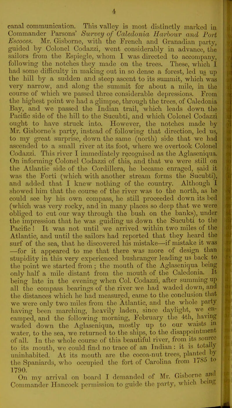 cantal communication. This valley is most distinctly marked in Commander Parsons' Survey of Caledonia Harbour and Port Escoces. Mr. Gisborne, with the French and Granadian party, guided by Colonel Codazzi, went considerably in advance, the sailors from the Espiegle, whom I was directed to accompany, following the notches they made on the trees. These, which I had some difficulty in making out in so dense a forest, led us up the hill by a sudden and steep ascent to its summit, wliich was very narrow, and along the summit for about a mile, in the course of wliich we passed three considerable depressions. From the highest point we had a glimpse, through the trees, of Caledonia Bay, and we passed the Indian trail, which leads down, the Pacific side of the hill to the Sucubti, and which Colonel Codazzi ought to have struck into. However, the notches made by Mr. Gisborne's party, instead of following that direction, led us, to my great surprise, down the same (north) side that we had a.sccnded to a small river at its foot, where we overtook Colonel Codazzi. This river I immediately rQcogiiiscd as the Aglaseniqua. On informing Colonel Codazzi of this, and that we were still on the Atlantic side of the Cordillera, he became enraged, said it was the Forti (which with another stream forms the Sucubti), and added that I knew nothing of the country. Although I sliowcd him that the course of the river was to the north, as he could see by his own compass, he still proceeded down its bed (which was very rocky, and in many places so deep that we were obliged to cut our way througli the bush on the banks), under the impression that he was guiding us down the Sucubti to the Pacific ! It was not until we arrived within two miles of the Atlantic, and until the sailors had reported that they heard the surf of the sea, that he discovered his mistake—if mistake it was —for it appeared to me that there was more of design than stupidity in tliis very experienced bushranger leading us back_ to the point we stai-ted from ; the mouth of the Aglaseniqua being only half a mile distant from the mouth of the Caledonia. It being late in the evening when Col. Codazzi, after summing up all the compass bearings of the river we had waded down, and the distances which he had measured, came to the conclusion that we were only two miles from the Atlantic, and the whole party having been marching, heavily laden, since daylight, we en- camped, and the following morning, February the 4th, having waded down the Aglaseniqua, mostly up to our waists in water, to the sea, we returned to the ships, to the disai>pointment of all. In the whole course of this beautiful river, from its source to its mouth, we could find no trace of an Indian: it is totally uninhabited. At its mouth are the cocoa-nut trees, plfttf.^^ the Spaniards, who occupied the fort of Carolina from 1/8j to 1790. . , On my arrival on board I demanded of Mr. Gisborne ana Commander Hancock permission to guide the jiart)--, which bcuig