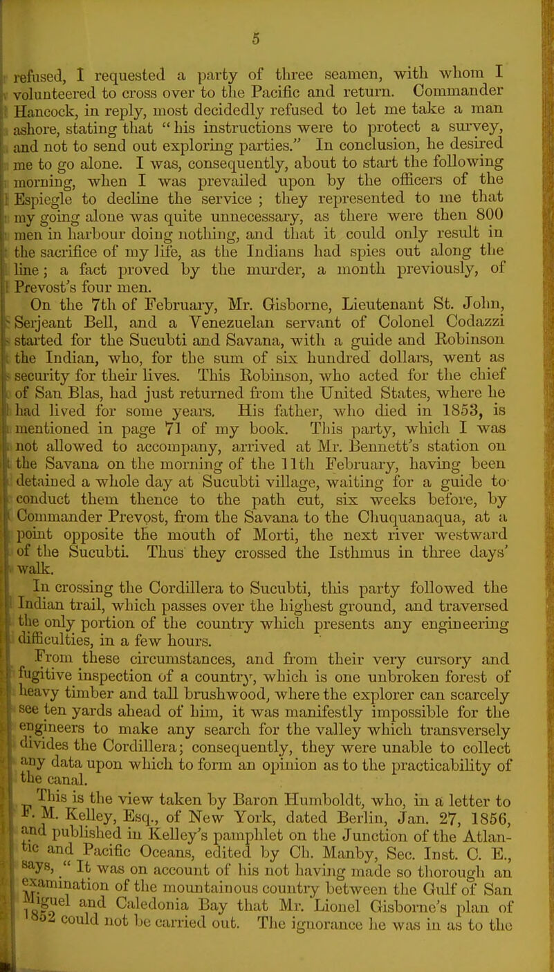 r refused, I requested a ])ai'ty of three seamen, with whom I V volunteered to cross over to the Pacific and return. Commander I Hancock, in reply, most decidedly refused to let me take a man i ashore, stating that  his instructions were to protect a survey, a and not to send out exploring parties. In conclusion, he desired n me to go alone. I was, consequently, about to start the following ! morning, when I was prevailed upon by the officers of the i Espiegle to decline the service ; they represented to me that '.; my going alone was quite unnecessary, as there were then 800 1 men in harbour doing nothing, and that it could only result in t the sacrifice of my life, as the Indians had spies out along the I line; a fact proved by the murder, a month previously, of 1 Prevost's four men. On the 7th of February, Mr. Gisborne, Lieutenant St. John, J Serjeant Bell, and a Venezuelan servant of Colonel Codazzi > stai-ted for the Sucubti and Savana, with a guide and Robinson i the Indian, who, for the sum of six hundred dollars, went as 4 secm-ity for their lives. This Robinson, who acted for the chief i of San Bias, had just returned from the United States, where he hhad lived for some years. His father, who died in 1853, is [.mentioned in page 71 of my book. This party, which I was ii not allowed to accompany, arrived at Mr. Bennett's station on I the Savana on the morning of the 11th February, having been li detained a whole day at Sucubti village, waiting for a guide to- : conduct them thence to the path cut, six weeks before, by [ Commander Prevpst, from the Savana to the Cliuquanaqua, at a * point opposite the mouth of Morti, the next river westward of the SucubtL Thus they crossed the Isthmus in three days' ! walk. ■ In crossing the Cordillera to Sucubti, tliis party followed the i Indian trail, which passes over the highest ground, and traversed the only portion of the country which presents any engineering difficulties, in a few hours. From these circumstances, and from their very cursory and fugitive inspection of a country, which is one unbroken forest of lioavy timber and tall brushwood, where the explorer can scarcely oe ten yards ahead of him, it was manifestly impossible for the gineers to make any search for the valley which transversely •avides the Cordillera; consequently, they were unable to collect ly data upon which to form an opinion as to the practicability of lie canal. This is the view taken by Baron Humboldt, who, in a letter to 1^ M. Kelley, Esq., of New York, dated Berlin, Jan. 27, 1856, nd published in Kelley's pamphlet on the Junction of the Atlan- and Pacific Oceans, edited by Ch. Manby, Sec. Inst. C. E., ■ys,  It was on account of his not having made so tliorough an '^xammation of the mountainous countiy between the Gulf of San iiguel and Caledonia Bay that Mr. Lionel Gisbome's plan of ^oz could not be carried out. The ignorance he was in as to the